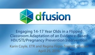 Engaging 14-17 Year Olds in a Flipped
Classroom Adaptation of an Evidence-Based
HIV/STI/Pregnancy Prevention Intervention
Karin Coyle, ETR and Regina Firpo-Triplett, dfusion
April 25, 2016
 