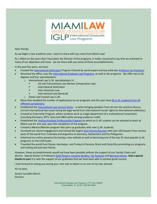 Dear friends,
As we begin a new academic year, I want to share with you news from Miami Law!
As I reflect on the years that I have been the Director of the programs, it makes me proud to say that we achieved so
many of our objectives and more. Let me share with you some of those accomplishments.
In the past five years, we have:
•     Created the International Arbitration Program Chaired by world expert and top arbitrator Professor Jan Paulsson;
•     Renamed the office, now the International Graduate Law Programs, as well as the programs. We offer two LL.M.
      degrees and four specializations:
          o International Law LL.M. specializations in:
                      US and Transnational Law (former Comparative Law)
                      International Arbitration
                      Inter-American Law
                      International Law (General)
          o Ocean and Coastal Law LL.M.
•     More than doubled the number of applications to our programs and this year have 66 LL.M. students from 24
      different jurisdictions;
•     Established the International Law Lecture Series – a series bringing speakers from all over the world to discuss
      current international law issues facing the legal world from international human rights to international arbitration;
•     Created an Externship Program, where students work at a legal department of a multinational corporation
      (including Discovery, MTV, Sony and HBO) while earning academic credit;
•     Established the Visiting Assistant Professorship Program by which an LL.M. student can be selected to teach at
      Miami Law for one year upon the completion of the program;
•     Created a Mentor/Mentee program that pairs up graduates with new LL.M. students;
•     Increased our alumni engagement and hosted the largest IGLP Alumni Reunion with over 100 lawyers from various
      parts of the world from Colombia and Argentina to Germany, Switzerland and the Philippines;
•     Enhanced our online presence by having a new website as well as becoming one of the top 15 most popular LL.M.
      programs on the LLM Guide;
•     Travelled the world from Russia, Azerbaijan, and Turkey to Panama, Brazil and Costa Rica promoting our programs
      and visiting old and new friends.
However, these accomplishments would not have been possible without the support of our Faculty Chairs and
Alumni. Special thanks to Professors Keith Rosenn, Caroline Bradley, Jan Paulsson and Bernard Oxman. And a special
thanks to you! It is with the support of our graduates that we have been able to achieve great success.
I look forward to seeing you during your next visit to Miami or on one of my trips abroad!
All my best,
Jessica Carvalho Morris
Director

                                     International Graduate Law Programs | P.O. Box 248087
                                              Coral Gables, FL 33124 | 305-284-5402
 