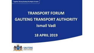 TRANSPORT FORUM
GAUTENG TRANSPORT AUTHORITY
Ismail Vadi
18 APRIL 2019
 