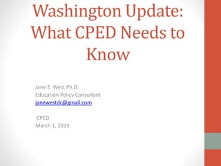 Washington Update:
What CPED Needs to
Know
Jane E. West Ph.D.
Education Policy Consultant
janewestdc@gmail.com
CPED
March 1, 2015
 
