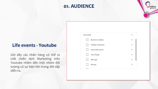 01. AUDIENCE
Life events - Youtube
Giờ đây các nhãn hàng có thể ra
mắt chiến dịch Marketing trên
Youtube nhắm đến một nhóm đối
tượng có sự kiện lớn trong đời sắp
diễn ra.
 