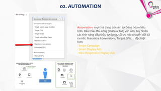 Automation: mọi thứ đang trở nên tự động hóa nhiều
hơn. Đấu thầu thủ công (manual bid) vẫn còn, tuy nhiên
các tính năng đấu thầu tự động, tối ưu hóa chuyển đổi đã
ra mắt: Maximize Conversions, Target CPA,… đặc biệt
hơn:
- Smart Campaign
- Smart Display Ads
- New Responsive Display Ads
02. AUTOMATION
 