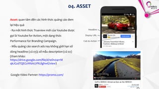04. ASSET
Asset: quan tâm đến các hình thức quảng cáo đem
lại hiệu quả
- Ra mắt hình thức Trueview mới của Youtube được
gọi là Youtube for Action, một dạng thức
Performance for Branding Campaign.
- Mẫu quảng cáo search ads nay không giới hạn số
dòng headline (cũ 03); số mẫu description (cũ 02)
(tham khảo:
https://drive.google.com/file/d/1eDv04rrM
qkJGzdTQECoW6AJ7PKJlghwE/view)
Google Video Partner: https://promo.com/
 