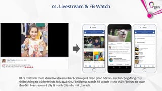 01. Livestream & FB Watch
FB ra mắt hình thức share livestream vào các Group và nhận phản hồi tiêu cực từ cộng đồng. Tuy
nhiên không từ bỏ hình thức hiệu quả này, FB tiếp tục ra mắt FB Watch -> cho thấy FB thực sự quan
tâm đến livestream và đây là mảnh đất màu mỡ cho ads.
 