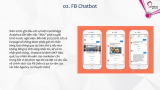 02. FB Chatbot
Năm 2018, ghi dấu với sự kiện Cambridge
Analytica dẫn đến việc “Mác” phải ra giải
trình trước nghị viện. Đến hết 31/12/2018, tất cả
Fanpage sẽ không được phép gửi tin nhắn
hàng loạt thông qua các bên thứ 3 nếu như
không đăng ký tính năng nhắn tin, kể cả tin
nhắn phổ thông. Chatbot là kênh MKT hiệu
quả, tuy nhiên khuyến cáo marketer cẩn
trọng bởi vì độ phức tạp khi cài đặt và yêu cầu
về chính sách của FB (nên có sự tư vấn của
các bên Agency có chuyên môn)
 