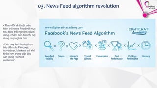 03. News Feed algorithm revolution
• Thay đổi về thuật toán
hiển thị News Feed với mục
tiêu tăng trải nghiệm người
dùng, nhắm đến hiển thị nội
dung có ý nghĩa hơn
•Việc này ảnh hưởng trực
tiếp đến các Fanpage,
Advertiser, Marketer sẽ khó
khăn hơn trong việc tiếp
cận đúng “perfect
audience”
 