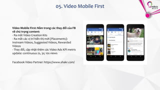 05. Video Mobile First
Video Mobile First: Nằm trong các thay đổi của FB
về chú trọng content:
- Ra mắt Video Creation Kits
- Ra mắt các vị trí hiển thị mới (Placements):
Instream Videos, Suggested Videos, Rewarded
Videos
- Thay đổi, cập nhật thêm các Video Ads KPI metris
update: continuous 2s, 3s; 10s views
Facebook Video Partner: https://www.shakr.com/
 