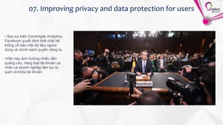 07. Improving privacy and data protection for users
• Sau sự kiện Cambrigde Analytica,
Facebook quyết định thắt chặt hệ
thống về bảo mật dữ liệu người
dùng và chính sách quyền riêng tư.
•Việc này ảnh hưởng nhiều đến
quảng cáo, hàng loạt tài khoản cá
nhân và doanh nghiệp liên tục bị
quét và khóa tài khoản.
 