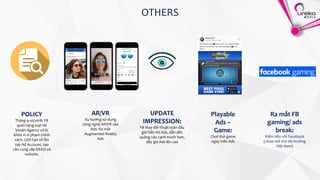 OTHERS
Ra mắt FB
gaming/ ads
break:
Kiếm tiền với Facebook
(chưa mở cho thị trường
Việt Nam)
POLICY
Tháng 9-10/2018: FB
quét hàng loạt tài
khoản Agency và bị
khóa vì vi phạm chính
sách. Giới hạn số lần
tạo Ad Account, tạo
cần cung cấp ĐKKD và
website.
AR/VR
Xu hướng sử dụng
công nghệ AR/VR vào
Ads: Ra mắt
Augmented Reality
Ads
UPDATE
IMPRESSION:
FB thay đổi thuật toán đấu
giá hiển thị Ads, dẫn đến
quảng cáo cạnh tranh hơn,
đẩy giá Ads lên cao
Playable
Ads –
Game:
Chơi thử game
ngay trên Ads
 