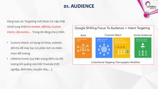 Hàng loạt các Targeting mới được GG cập nhật
và bổ sung thêm In-market, Affinity, Custom
intent, Life events… Trong đó đáng chú ý nhất:
• Custom Intent: sử dụng từ khóa, website
đối thủ để máy học GG phân tích và nhắm
chọn đối tượng
• Lifetime Event: (sự kiện trong đời) của đối
tượng khi quảng cáo trên Youtube (tốt
nghiệp, đính hôn, chuyển nhà,…)
01. AUDIENCE
 