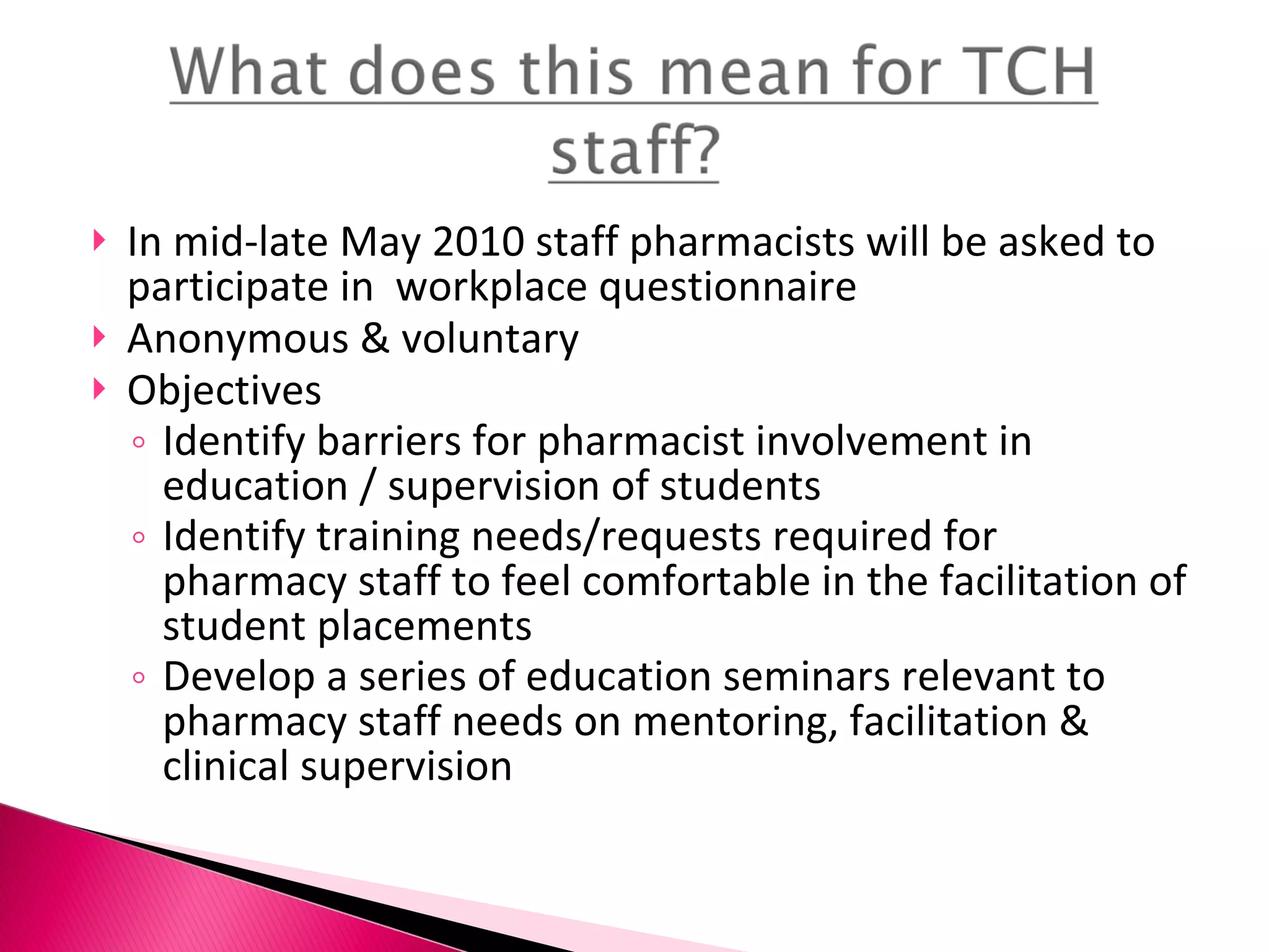 In mid-late May 2010 staff pharmacists will be asked to participate in  workplace questionnaire Anonymous & voluntary Objectives Identify barriers for pharmacist involvement in education / supervision of students Identify training needs/requests required for pharmacy staff to feel comfortable in the facilitation of student placements Develop a series of education seminars relevant to pharmacy staff needs on mentoring, facilitation & clinical supervision 