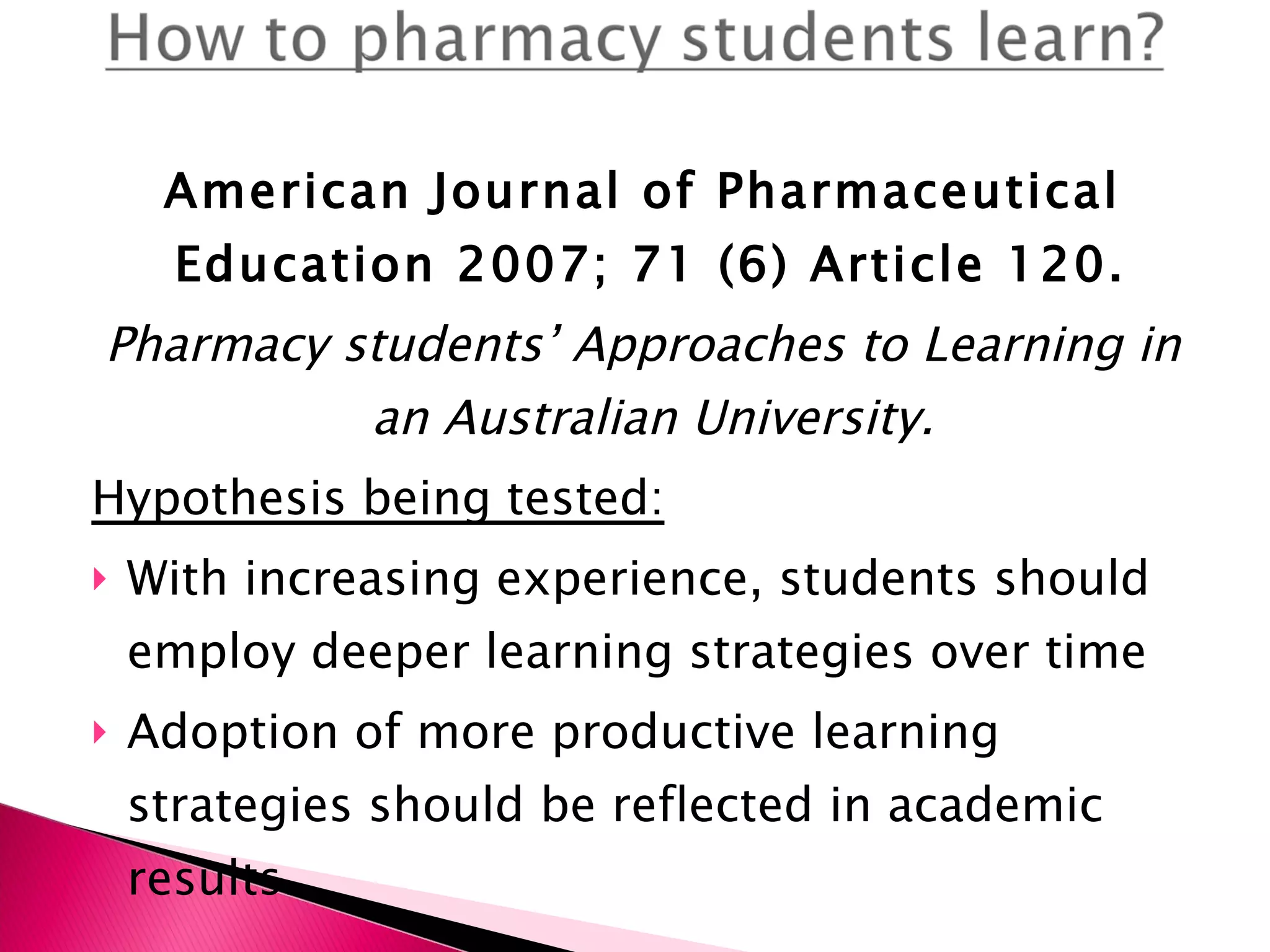 American Journal of Pharmaceutical Education 2007; 71 (6) Article 120.  Pharmacy students’ Approaches to Learning in an Australian University.   Hypothesis being tested: With increasing experience, students should employ deeper learning strategies over time Adoption of more productive learning strategies should be reflected in academic results. 