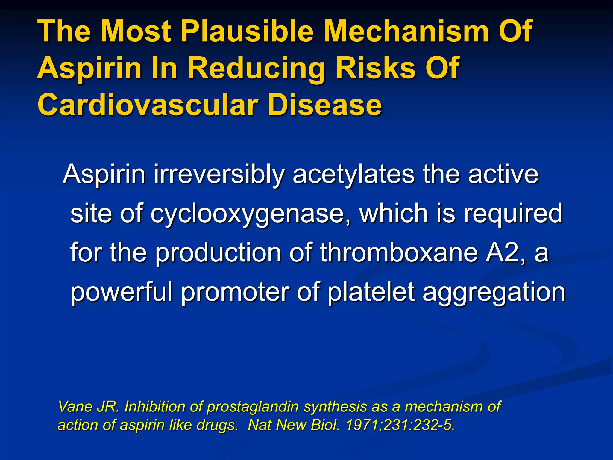 The Most Plausible Mechanism Of
Aspirin In Reducing Risks Of
Cardiovascular Disease
Aspirin irreversibly acetylates the active
site of cyclooxygenase, which is required
for the production of thromboxane A2, a
powerful promoter of platelet aggregation
Vane JR. Inhibition of prostaglandin synthesis as a mechanism of
action of aspirin like drugs. Nat New Biol. 1971;231:232-5.
 