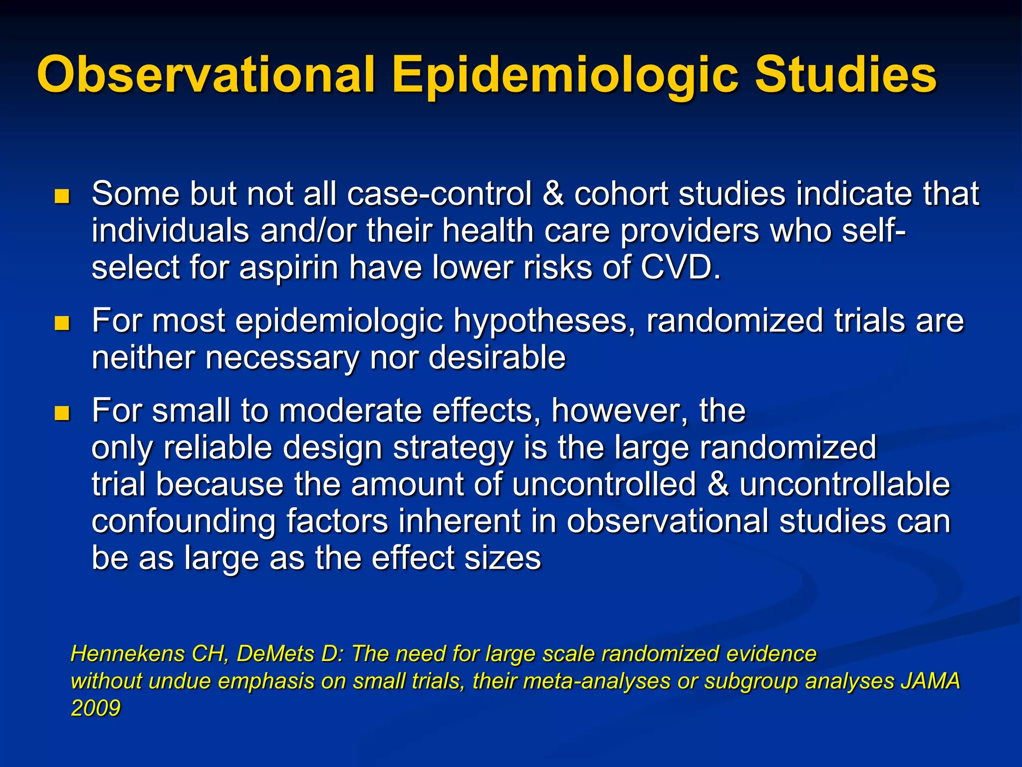 Observational Epidemiologic Studies
 Some but not all case-control & cohort studies indicate that
individuals and/or their health care providers who self-
select for aspirin have lower risks of CVD.
 For most epidemiologic hypotheses, randomized trials are
neither necessary nor desirable
 For small to moderate effects, however, the
only reliable design strategy is the large randomized
trial because the amount of uncontrolled & uncontrollable
confounding factors inherent in observational studies can
be as large as the effect sizes
Hennekens CH, DeMets D: The need for large scale randomized evidence
without undue emphasis on small trials, their meta-analyses or subgroup analyses JAMA
2009
 