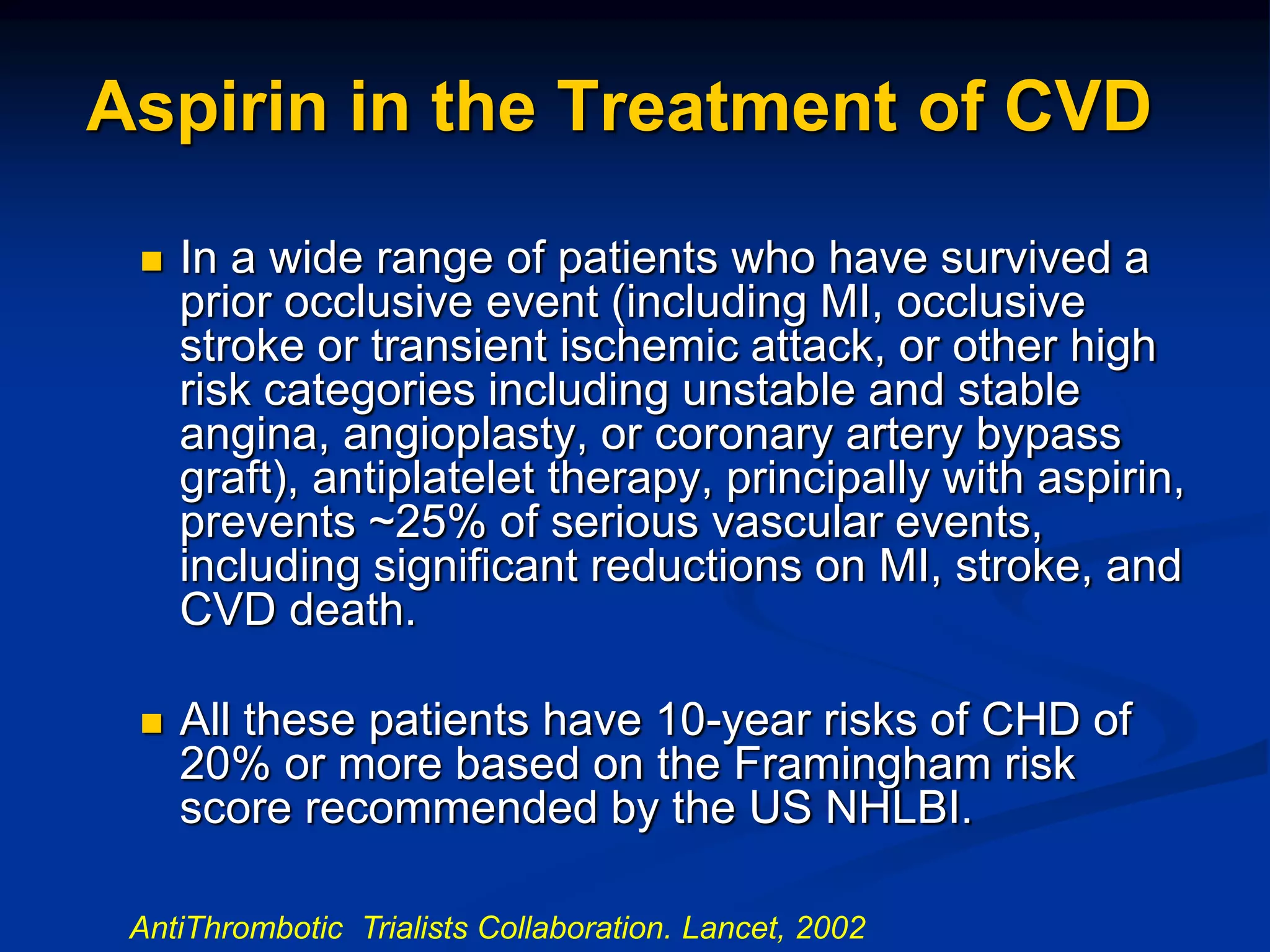 Aspirin in the Treatment of CVD
 In a wide range of patients who have survived a
prior occlusive event (including MI, occlusive
stroke or transient ischemic attack, or other high
risk categories including unstable and stable
angina, angioplasty, or coronary artery bypass
graft), antiplatelet therapy, principally with aspirin,
prevents ~25% of serious vascular events,
including significant reductions on MI, stroke, and
CVD death.
 All these patients have 10-year risks of CHD of
20% or more based on the Framingham risk
score recommended by the US NHLBI.
AntiThrombotic Trialists Collaboration. Lancet, 2002
 