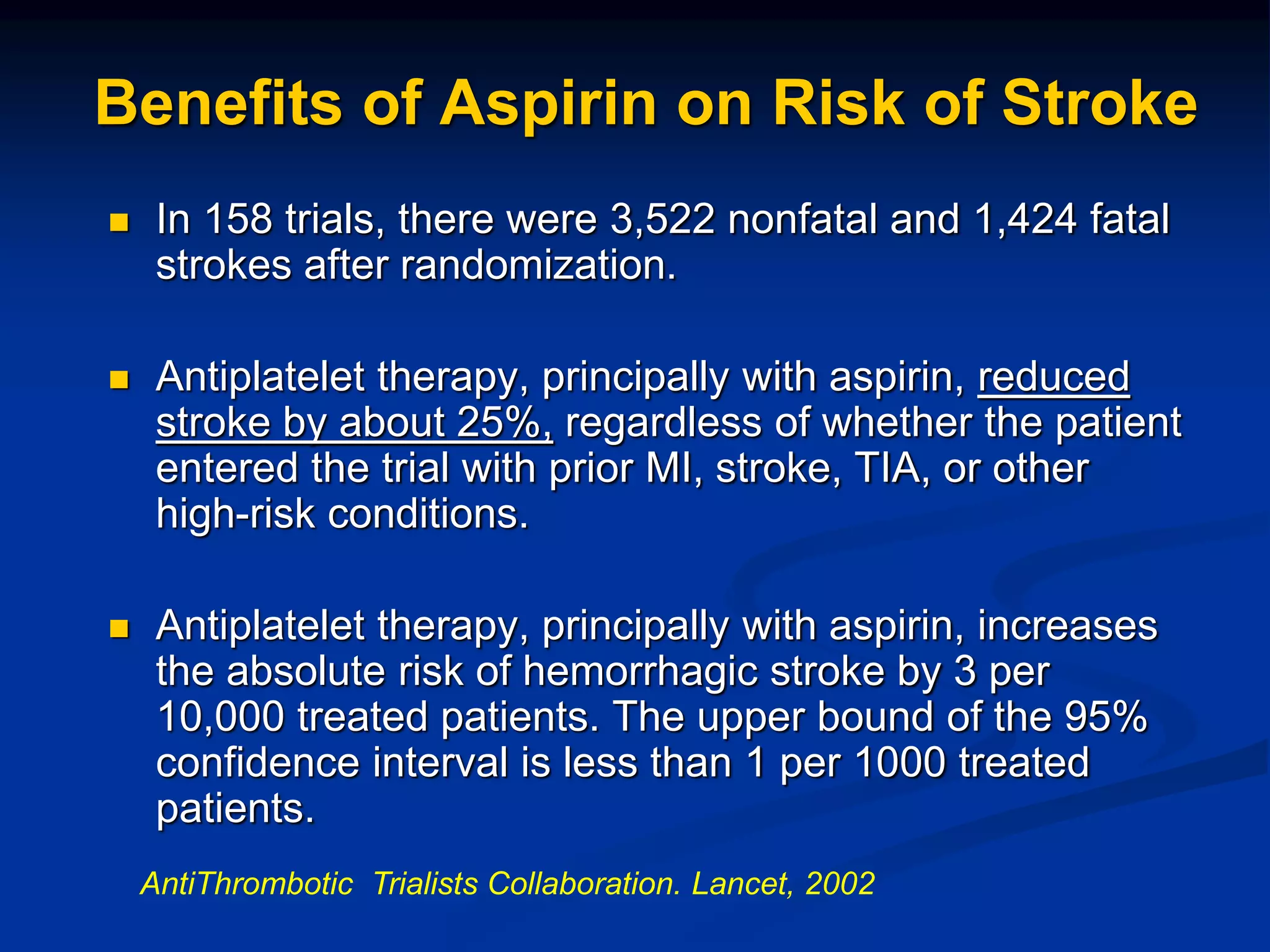Benefits of Aspirin on Risk of Stroke
 In 158 trials, there were 3,522 nonfatal and 1,424 fatal
strokes after randomization.
 Antiplatelet therapy, principally with aspirin, reduced
stroke by about 25%, regardless of whether the patient
entered the trial with prior MI, stroke, TIA, or other
high-risk conditions.
 Antiplatelet therapy, principally with aspirin, increases
the absolute risk of hemorrhagic stroke by 3 per
10,000 treated patients. The upper bound of the 95%
confidence interval is less than 1 per 1000 treated
patients.
AntiThrombotic Trialists Collaboration. Lancet, 2002
 
