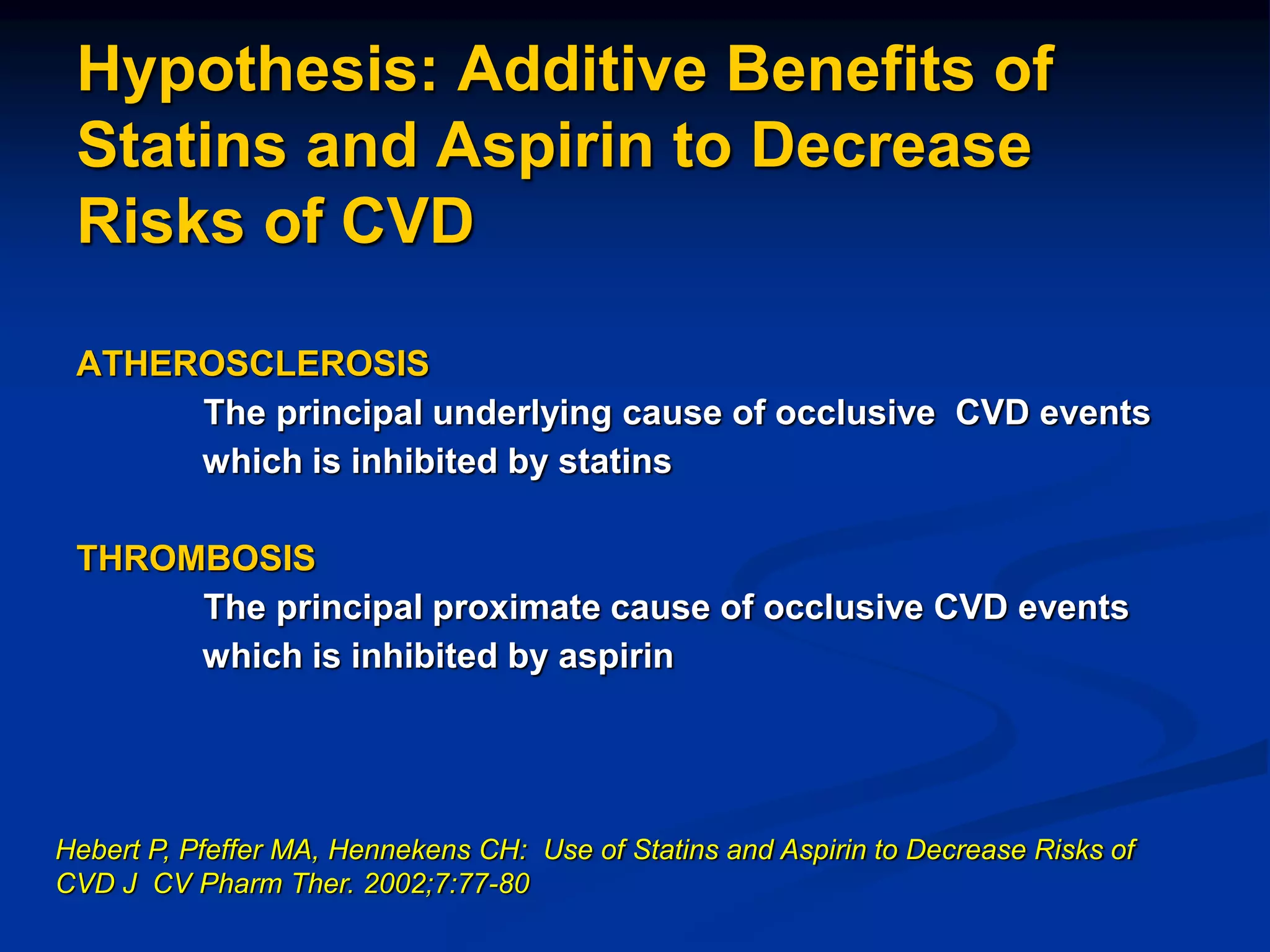 Hypothesis: Additive Benefits of
Statins and Aspirin to Decrease
Risks of CVD
ATHEROSCLEROSIS
The principal underlying cause of occlusive CVD events
which is inhibited by statins
THROMBOSIS
The principal proximate cause of occlusive CVD events
which is inhibited by aspirin
Hebert P, Pfeffer MA, Hennekens CH: Use of Statins and Aspirin to Decrease Risks of
CVD J CV Pharm Ther. 2002;7:77-80
 