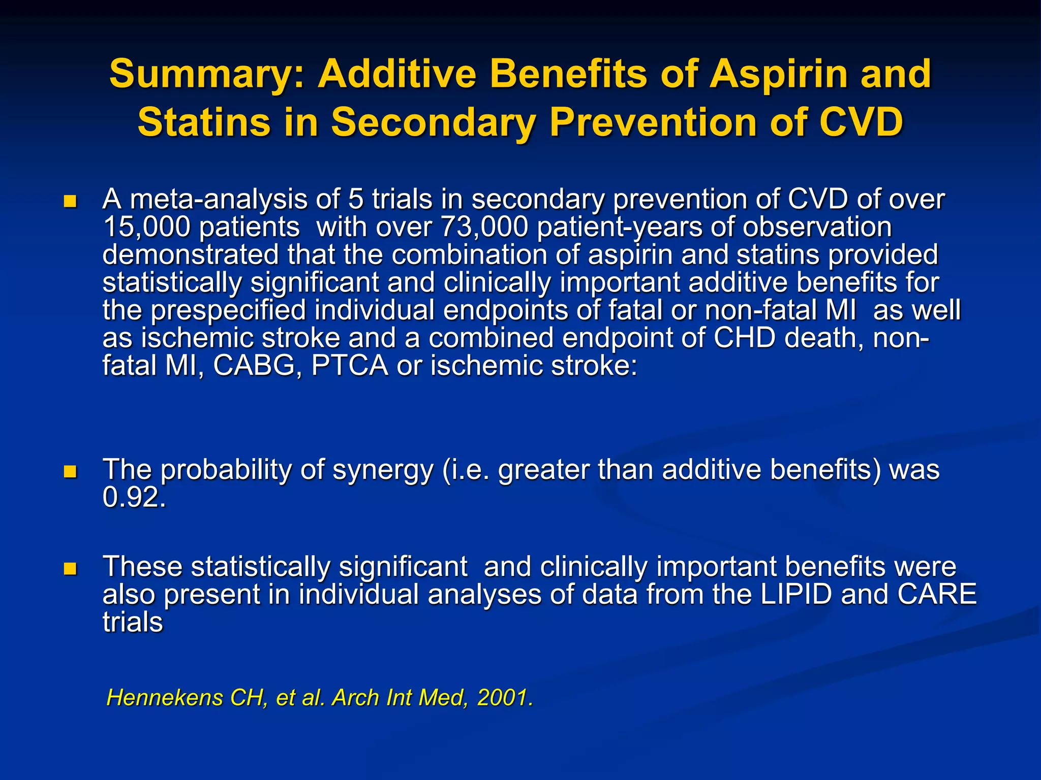  A meta-analysis of 5 trials in secondary prevention of CVD of over
15,000 patients with over 73,000 patient-years of observation
demonstrated that the combination of aspirin and statins provided
statistically significant and clinically important additive benefits for
the prespecified individual endpoints of fatal or non-fatal MI as well
as ischemic stroke and a combined endpoint of CHD death, non-
fatal MI, CABG, PTCA or ischemic stroke:
 The probability of synergy (i.e. greater than additive benefits) was
0.92.
 These statistically significant and clinically important benefits were
also present in individual analyses of data from the LIPID and CARE
trials
Summary: Additive Benefits of Aspirin and
Statins in Secondary Prevention of CVD
Hennekens CH, et al. Arch Int Med, 2001.
 