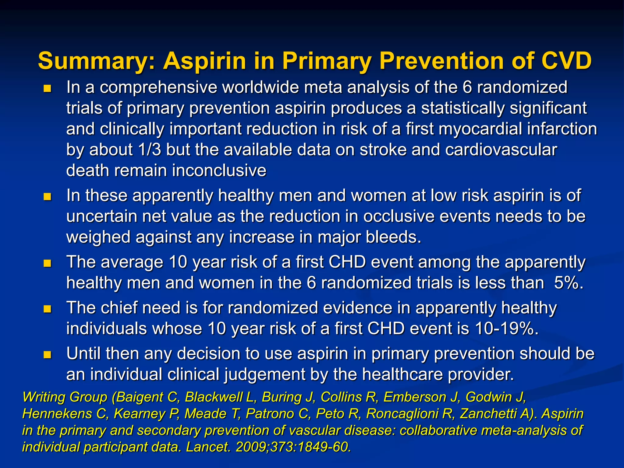 Summary: Aspirin in Primary Prevention of CVD
 In a comprehensive worldwide meta analysis of the 6 randomized
trials of primary prevention aspirin produces a statistically significant
and clinically important reduction in risk of a first myocardial infarction
by about 1/3 but the available data on stroke and cardiovascular
death remain inconclusive
 In these apparently healthy men and women at low risk aspirin is of
uncertain net value as the reduction in occlusive events needs to be
weighed against any increase in major bleeds.
 The average 10 year risk of a first CHD event among the apparently
healthy men and women in the 6 randomized trials is less than 5%.
 The chief need is for randomized evidence in apparently healthy
individuals whose 10 year risk of a first CHD event is 10-19%.
 Until then any decision to use aspirin in primary prevention should be
an individual clinical judgement by the healthcare provider.
Writing Group (Baigent C, Blackwell L, Buring J, Collins R, Emberson J, Godwin J,
Hennekens C, Kearney P, Meade T, Patrono C, Peto R, Roncaglioni R, Zanchetti A). Aspirin
in the primary and secondary prevention of vascular disease: collaborative meta-analysis of
individual participant data. Lancet. 2009;373:1849-60.
 