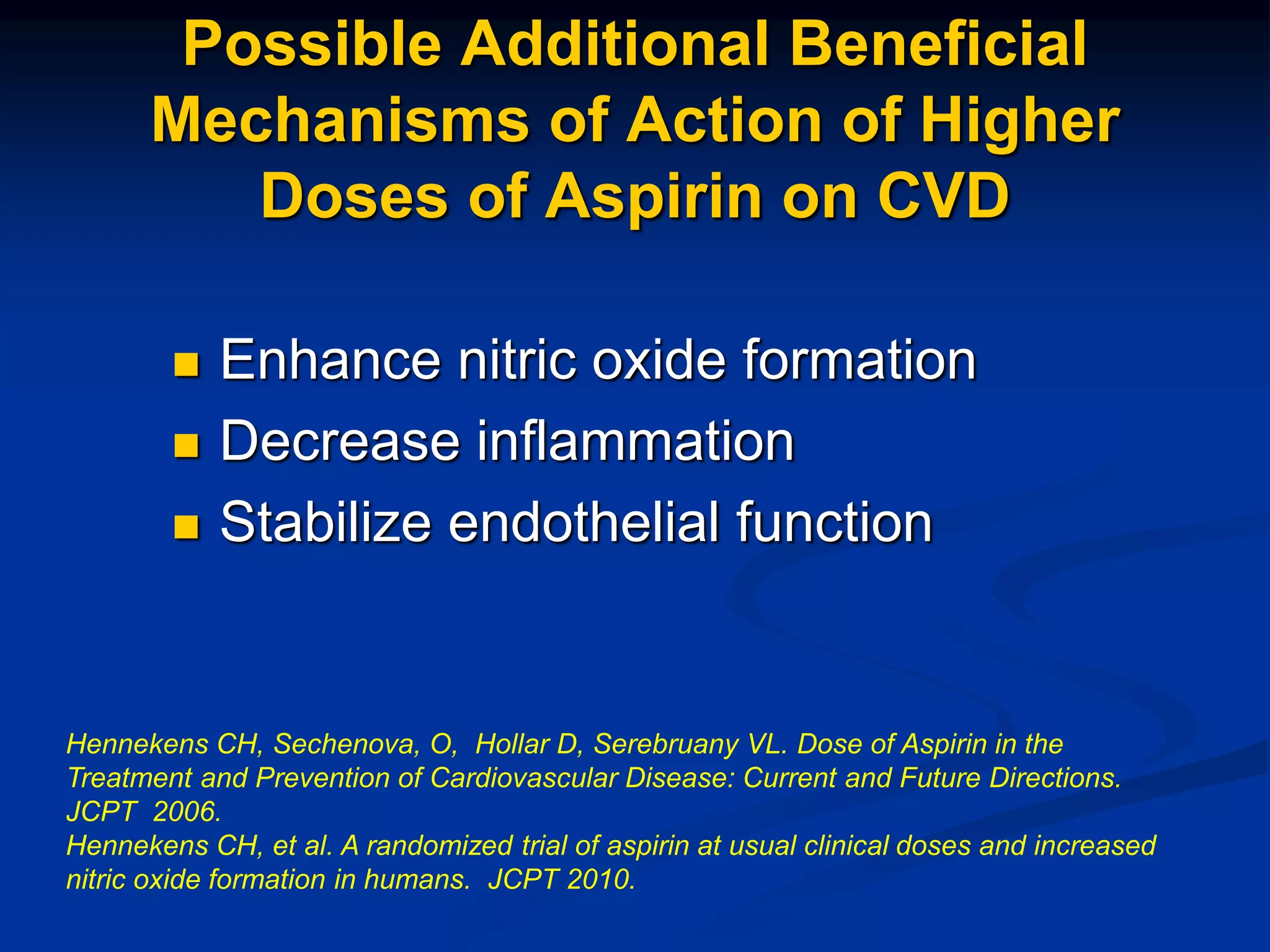 Possible Additional Beneficial
Mechanisms of Action of Higher
Doses of Aspirin on CVD
 Enhance nitric oxide formation
 Decrease inflammation
 Stabilize endothelial function
Hennekens CH, Sechenova, O, Hollar D, Serebruany VL. Dose of Aspirin in the
Treatment and Prevention of Cardiovascular Disease: Current and Future Directions.
JCPT 2006.
Hennekens CH, et al. A randomized trial of aspirin at usual clinical doses and increased
nitric oxide formation in humans. JCPT 2010.
 