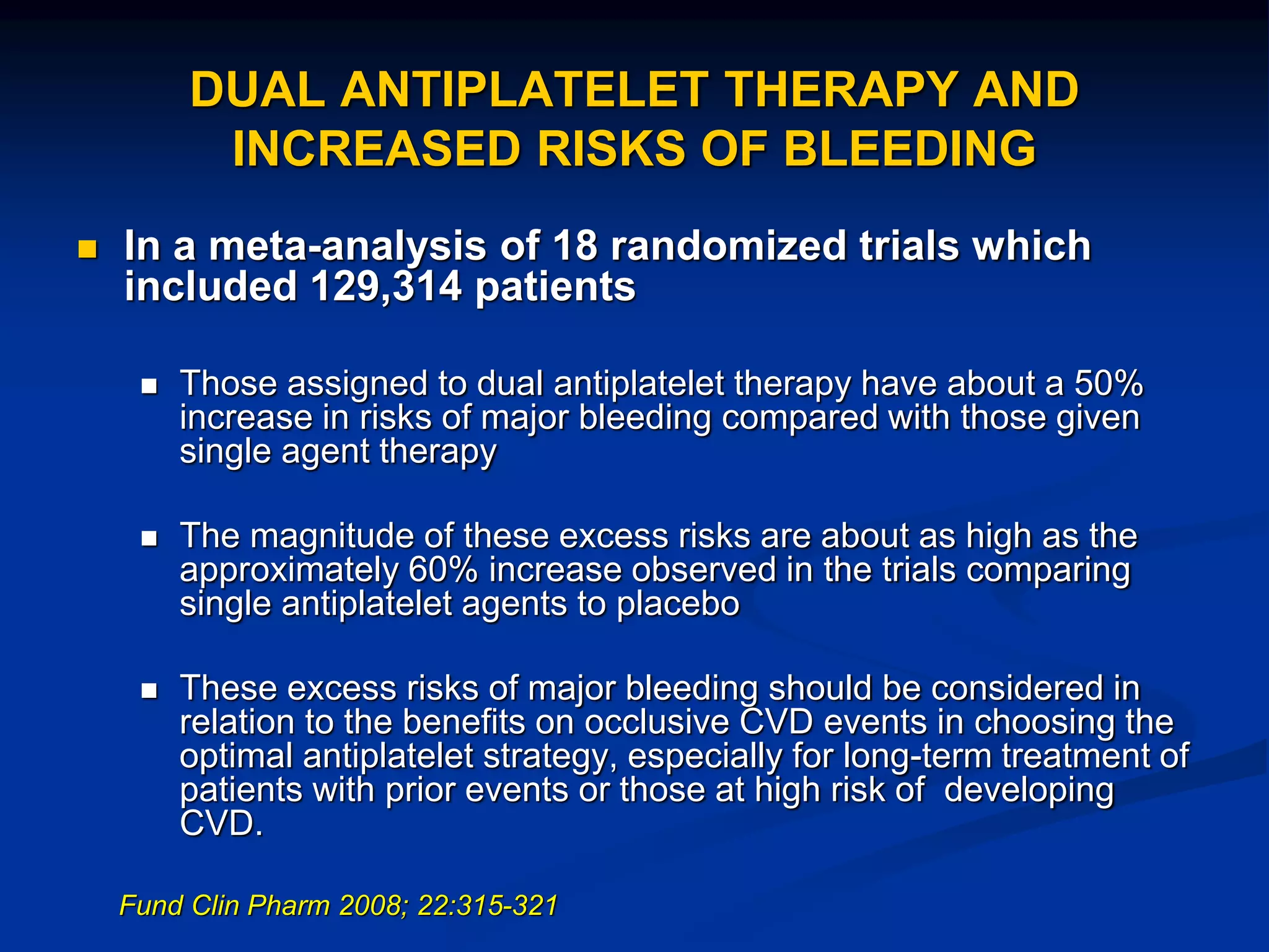 DUAL ANTIPLATELET THERAPY AND
INCREASED RISKS OF BLEEDING
 In a meta-analysis of 18 randomized trials which
included 129,314 patients
 Those assigned to dual antiplatelet therapy have about a 50%
increase in risks of major bleeding compared with those given
single agent therapy
 The magnitude of these excess risks are about as high as the
approximately 60% increase observed in the trials comparing
single antiplatelet agents to placebo
 These excess risks of major bleeding should be considered in
relation to the benefits on occlusive CVD events in choosing the
optimal antiplatelet strategy, especially for long-term treatment of
patients with prior events or those at high risk of developing
CVD.
Fund Clin Pharm 2008; 22:315-321
 