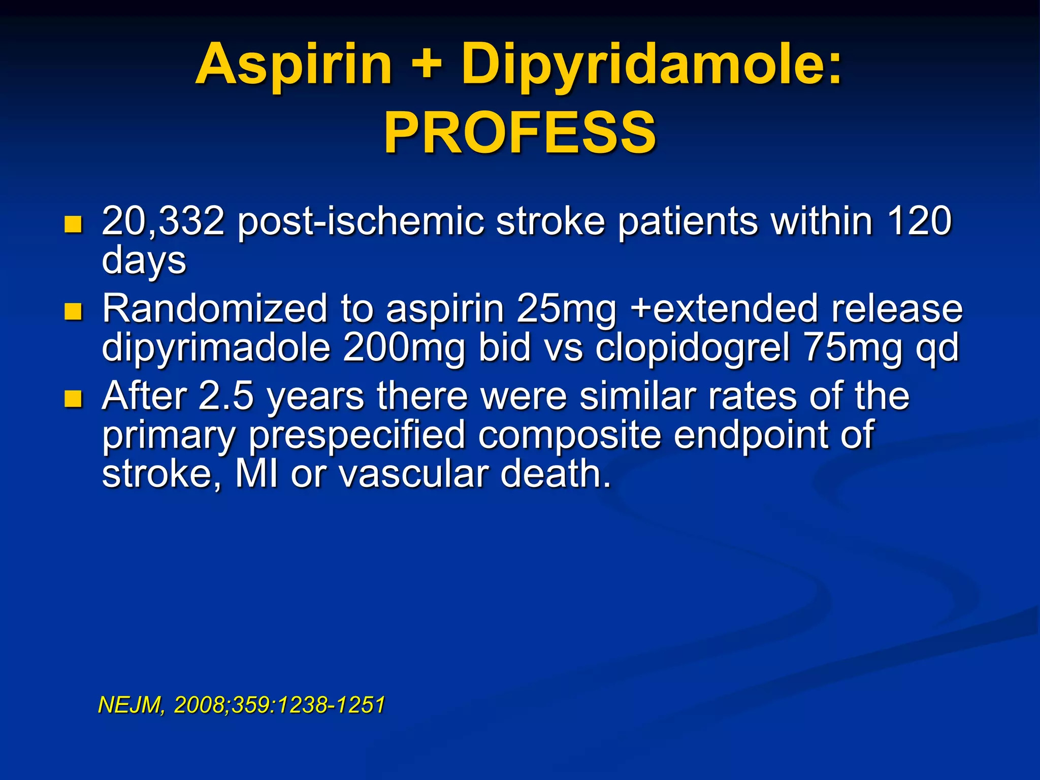 Aspirin + Dipyridamole:
PROFESS
 20,332 post-ischemic stroke patients within 120
days
 Randomized to aspirin 25mg +extended release
dipyrimadole 200mg bid vs clopidogrel 75mg qd
 After 2.5 years there were similar rates of the
primary prespecified composite endpoint of
stroke, MI or vascular death.
NEJM, 2008;359:1238-1251
 