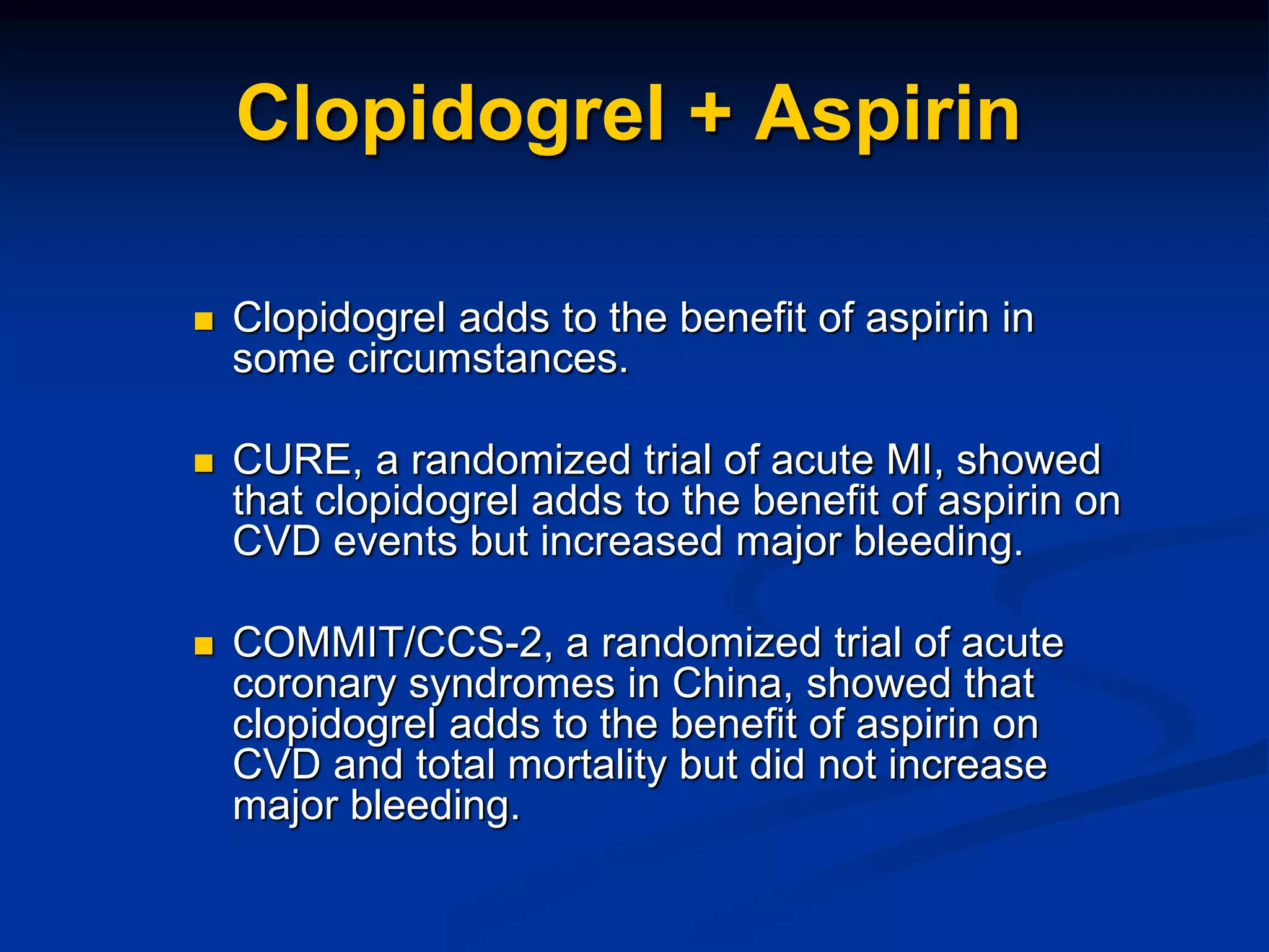 Clopidogrel + Aspirin
 Clopidogrel adds to the benefit of aspirin in
some circumstances.
 CURE, a randomized trial of acute MI, showed
that clopidogrel adds to the benefit of aspirin on
CVD events but increased major bleeding.
 COMMIT/CCS-2, a randomized trial of acute
coronary syndromes in China, showed that
clopidogrel adds to the benefit of aspirin on
CVD and total mortality but did not increase
major bleeding.
 