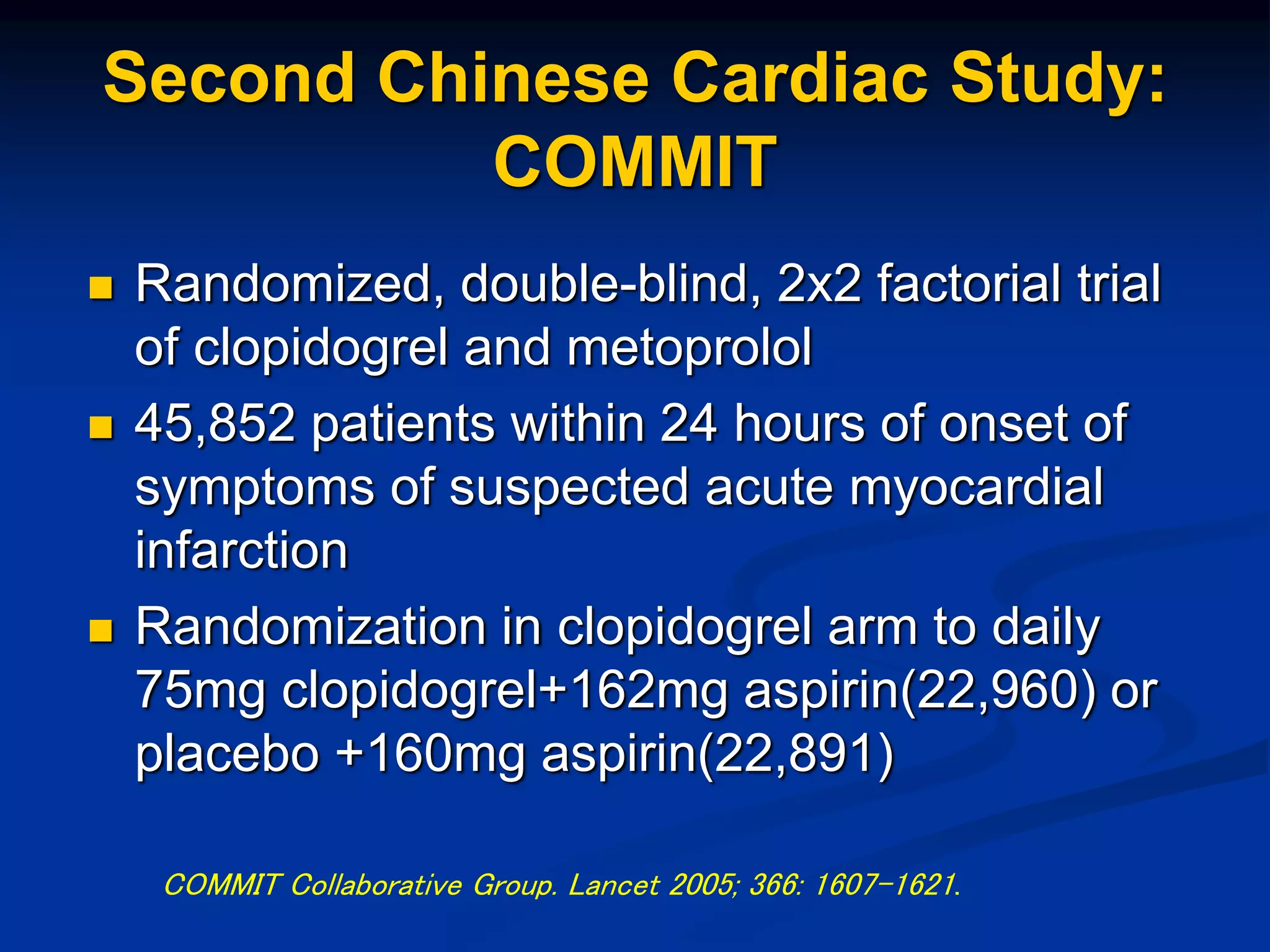 Second Chinese Cardiac Study:
COMMIT
 Randomized, double-blind, 2x2 factorial trial
of clopidogrel and metoprolol
 45,852 patients within 24 hours of onset of
symptoms of suspected acute myocardial
infarction
 Randomization in clopidogrel arm to daily
75mg clopidogrel+162mg aspirin(22,960) or
placebo +160mg aspirin(22,891)
COMMIT Collaborative Group. Lancet 2005; 366: 1607-1621.
 