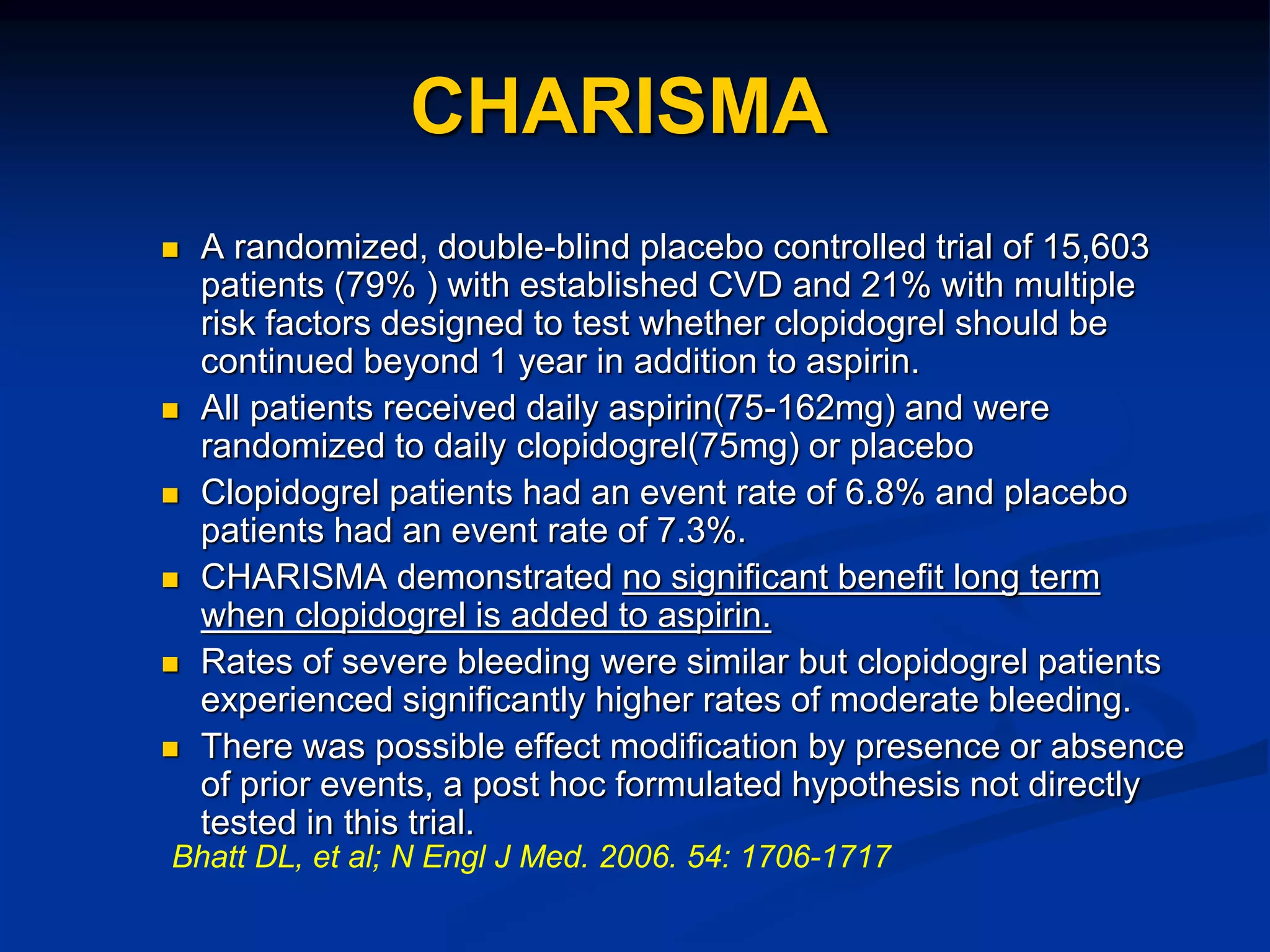 CHARISMA
 A randomized, double-blind placebo controlled trial of 15,603
patients (79% ) with established CVD and 21% with multiple
risk factors designed to test whether clopidogrel should be
continued beyond 1 year in addition to aspirin.
 All patients received daily aspirin(75-162mg) and were
randomized to daily clopidogrel(75mg) or placebo
 Clopidogrel patients had an event rate of 6.8% and placebo
patients had an event rate of 7.3%.
 CHARISMA demonstrated no significant benefit long term
when clopidogrel is added to aspirin.
 Rates of severe bleeding were similar but clopidogrel patients
experienced significantly higher rates of moderate bleeding.
 There was possible effect modification by presence or absence
of prior events, a post hoc formulated hypothesis not directly
tested in this trial.
Bhatt DL, et al; N Engl J Med. 2006. 54: 1706-1717
 