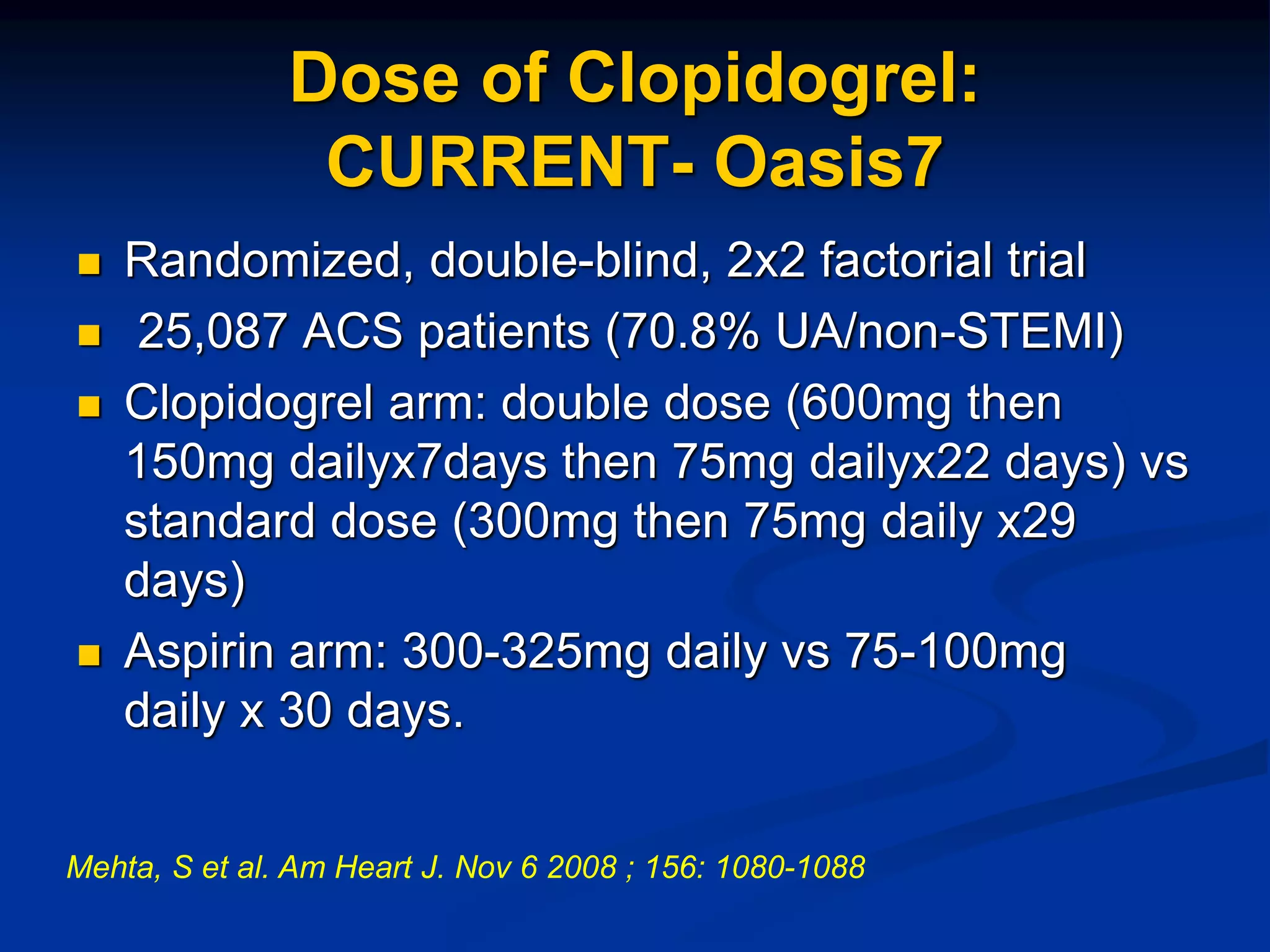 Dose of Clopidogrel:
CURRENT- Oasis7
 Randomized, double-blind, 2x2 factorial trial
 25,087 ACS patients (70.8% UA/non-STEMI)
 Clopidogrel arm: double dose (600mg then
150mg dailyx7days then 75mg dailyx22 days) vs
standard dose (300mg then 75mg daily x29
days)
 Aspirin arm: 300-325mg daily vs 75-100mg
daily x 30 days.
Mehta, S et al. Am Heart J. Nov 6 2008 ; 156: 1080-1088
 