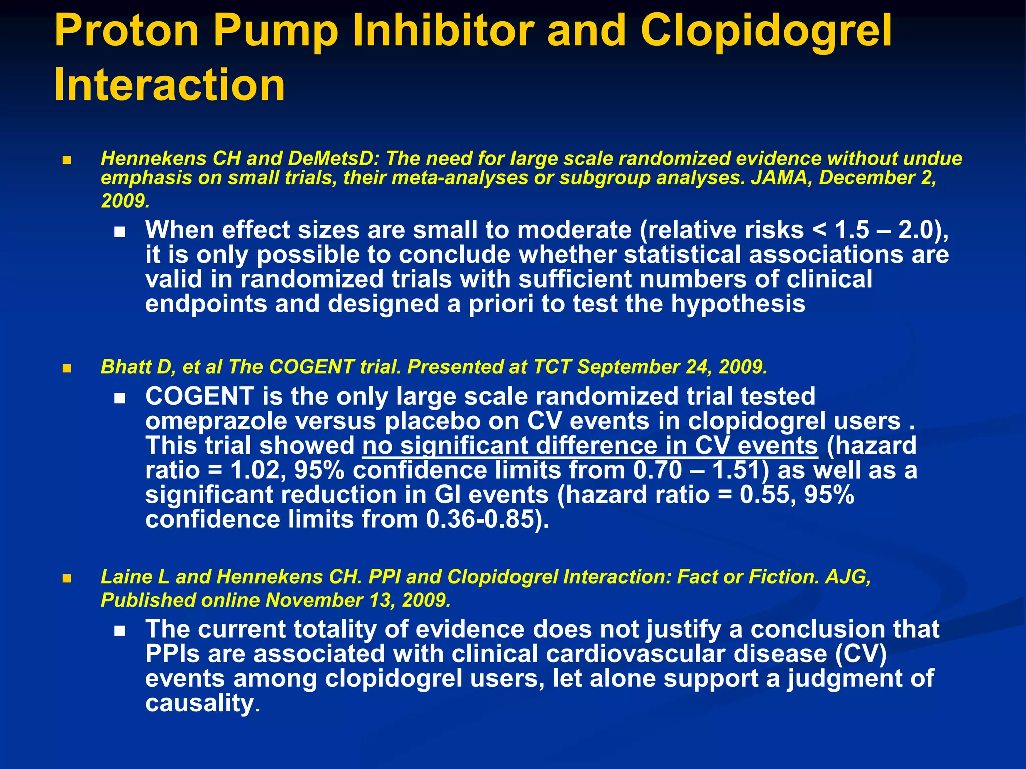 Proton Pump Inhibitor and Clopidogrel
Interaction
 Hennekens CH and DeMetsD: The need for large scale randomized evidence without undue
emphasis on small trials, their meta-analyses or subgroup analyses. JAMA, December 2,
2009.
 When effect sizes are small to moderate (relative risks < 1.5 – 2.0),
it is only possible to conclude whether statistical associations are
valid in randomized trials with sufficient numbers of clinical
endpoints and designed a priori to test the hypothesis
 Bhatt D, et al The COGENT trial. Presented at TCT September 24, 2009.
 COGENT is the only large scale randomized trial tested
omeprazole versus placebo on CV events in clopidogrel users .
This trial showed no significant difference in CV events (hazard
ratio = 1.02, 95% confidence limits from 0.70 – 1.51) as well as a
significant reduction in GI events (hazard ratio = 0.55, 95%
confidence limits from 0.36-0.85).
 Laine L and Hennekens CH. PPI and Clopidogrel Interaction: Fact or Fiction. AJG,
Published online November 13, 2009.
 The current totality of evidence does not justify a conclusion that
PPIs are associated with clinical cardiovascular disease (CV)
events among clopidogrel users, let alone support a judgment of
causality.
 