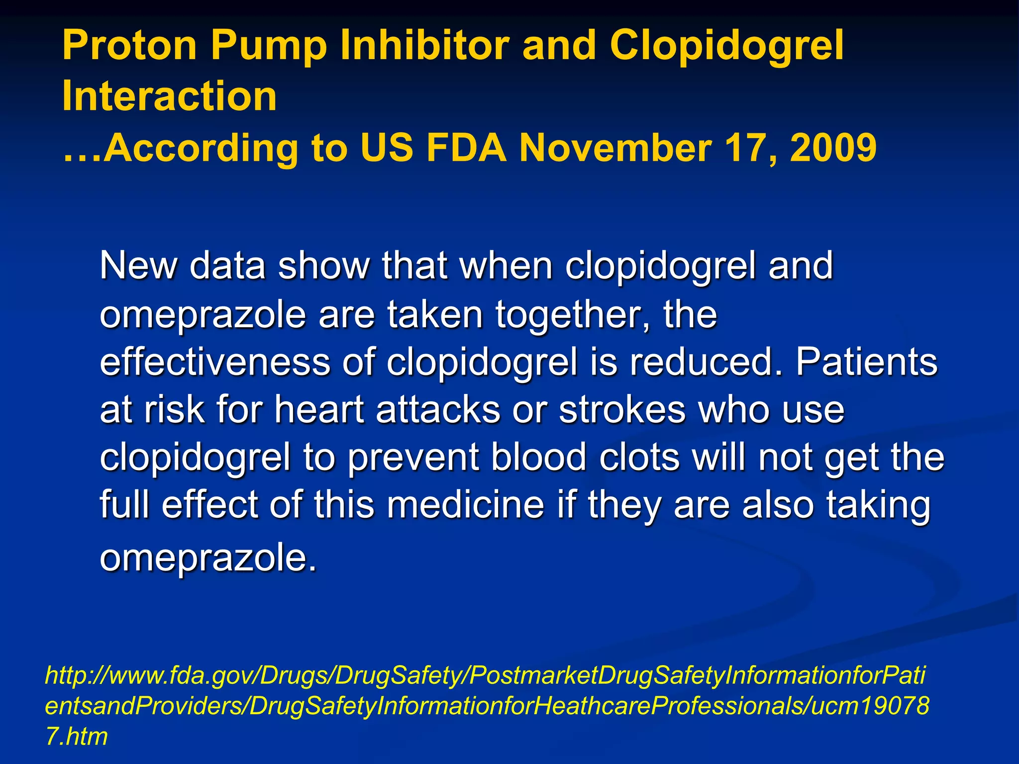 Proton Pump Inhibitor and Clopidogrel
Interaction
…According to US FDA November 17, 2009
New data show that when clopidogrel and
omeprazole are taken together, the
effectiveness of clopidogrel is reduced. Patients
at risk for heart attacks or strokes who use
clopidogrel to prevent blood clots will not get the
full effect of this medicine if they are also taking
omeprazole.
http://www.fda.gov/Drugs/DrugSafety/PostmarketDrugSafetyInformationforPati
entsandProviders/DrugSafetyInformationforHeathcareProfessionals/ucm19078
7.htm
 