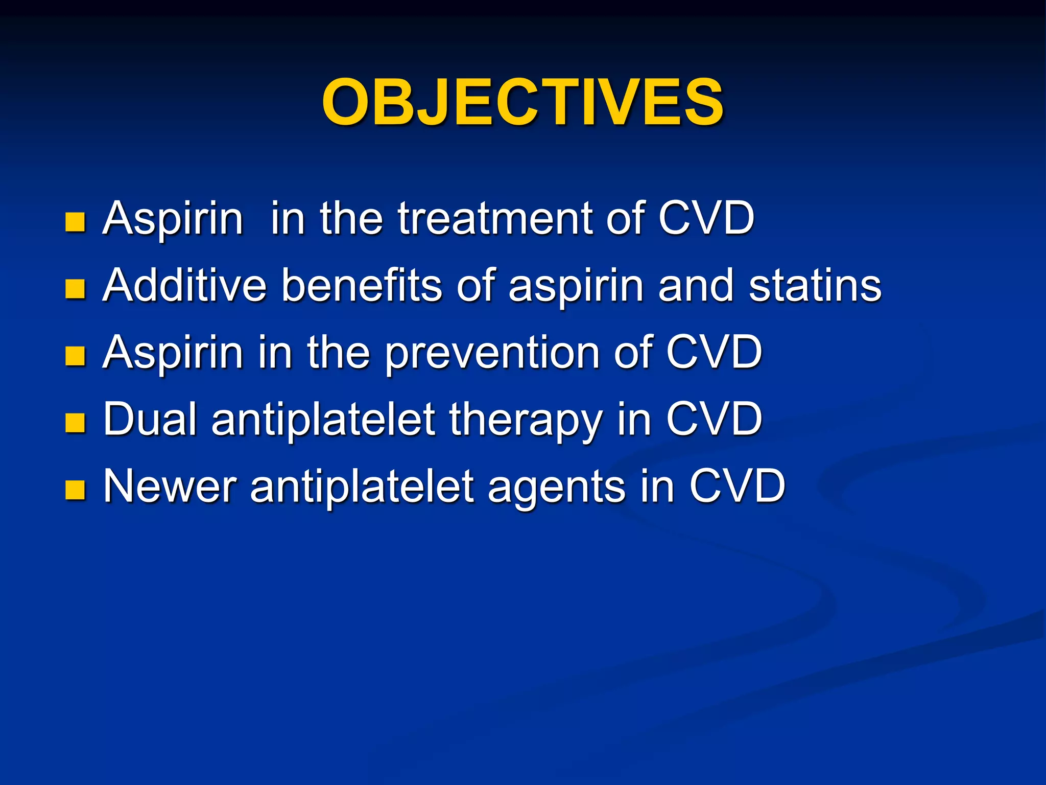 OBJECTIVES
 Aspirin in the treatment of CVD
 Additive benefits of aspirin and statins
 Aspirin in the prevention of CVD
 Dual antiplatelet therapy in CVD
 Newer antiplatelet agents in CVD
 