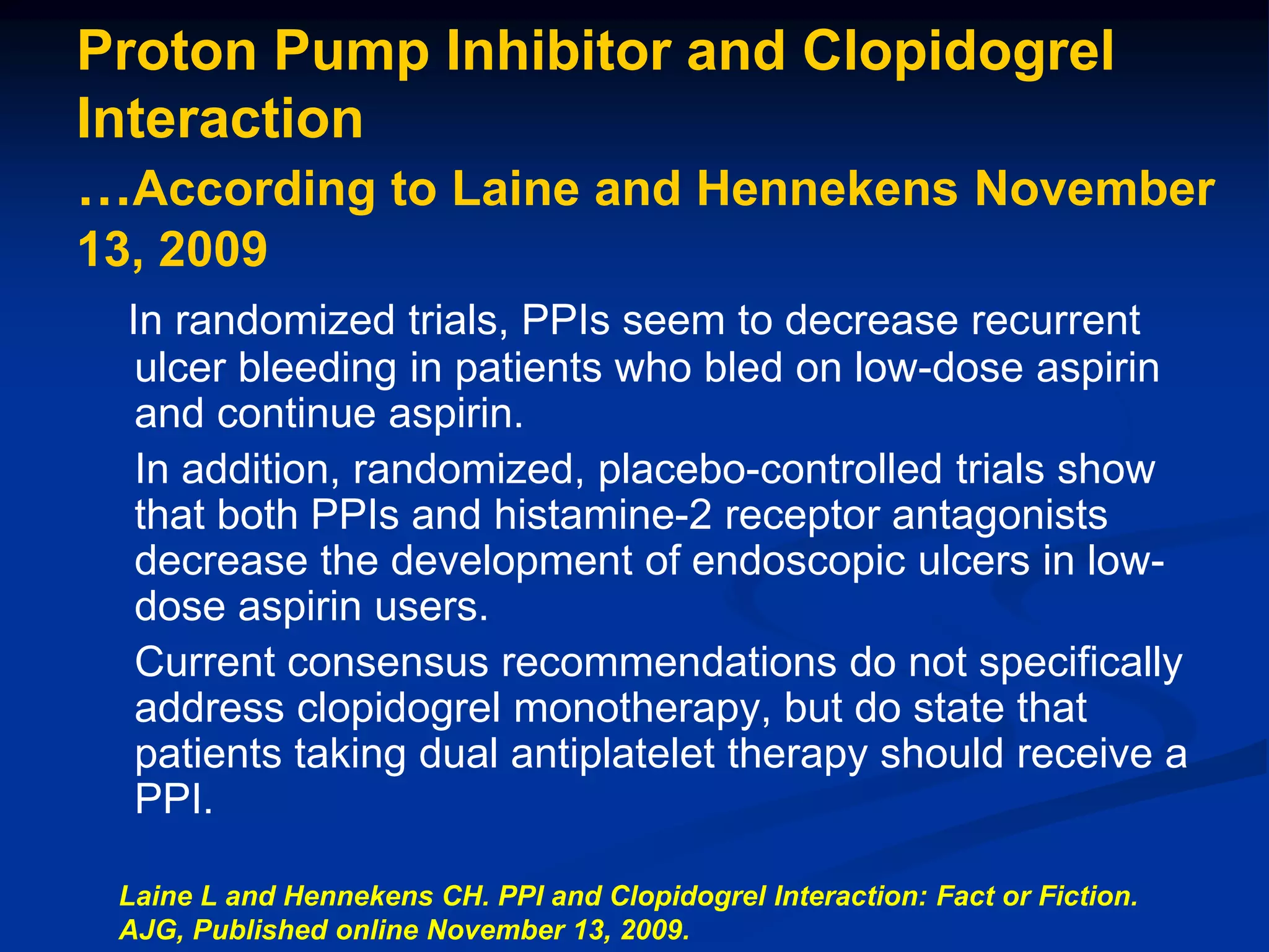 Proton Pump Inhibitor and Clopidogrel
Interaction
…According to Laine and Hennekens November
13, 2009
In randomized trials, PPIs seem to decrease recurrent
ulcer bleeding in patients who bled on low-dose aspirin
and continue aspirin.
In addition, randomized, placebo-controlled trials show
that both PPIs and histamine-2 receptor antagonists
decrease the development of endoscopic ulcers in low-
dose aspirin users.
Current consensus recommendations do not specifically
address clopidogrel monotherapy, but do state that
patients taking dual antiplatelet therapy should receive a
PPI.
Laine L and Hennekens CH. PPI and Clopidogrel Interaction: Fact or Fiction.
AJG, Published online November 13, 2009.
 