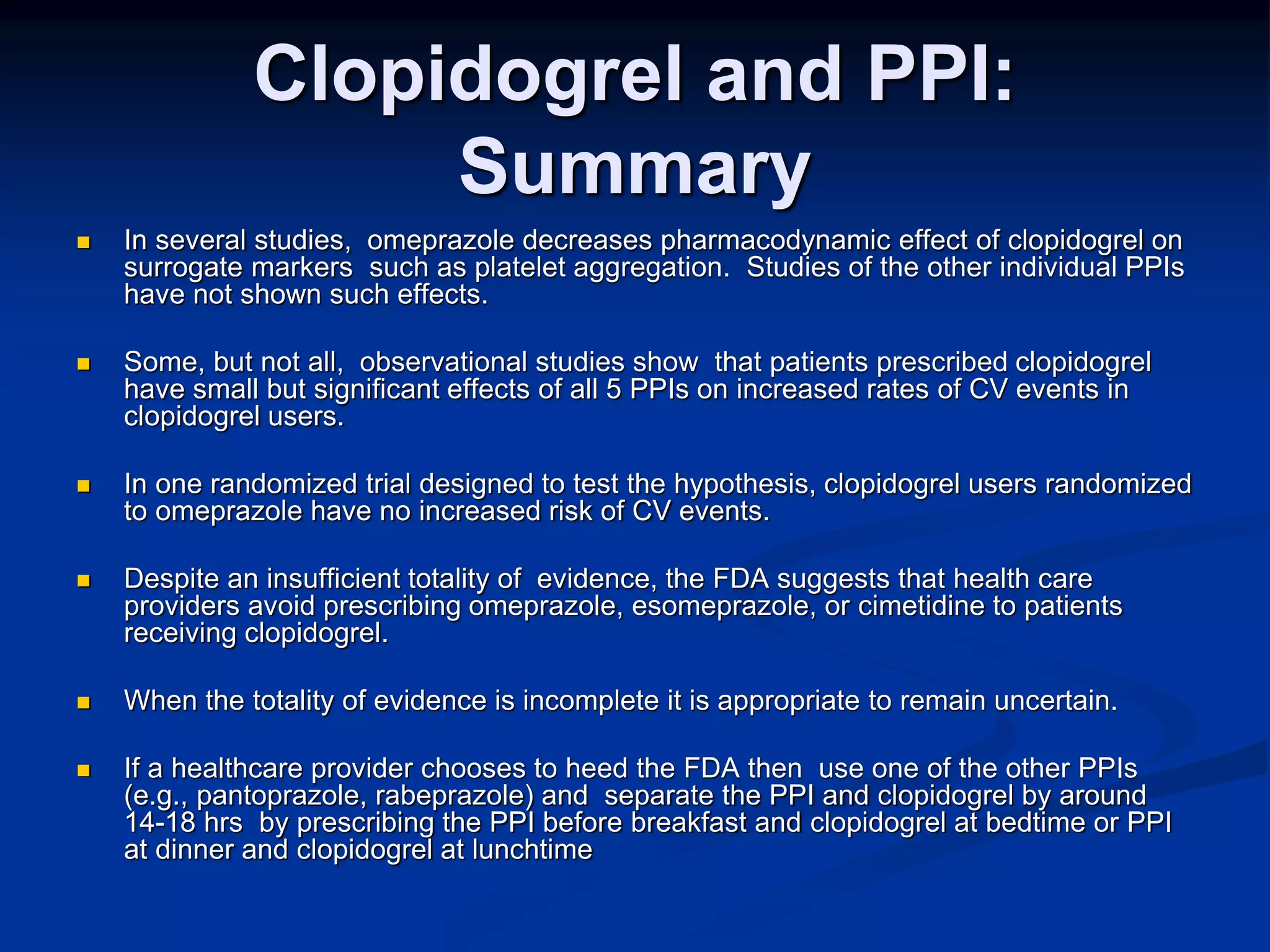 Clopidogrel and PPI:
Summary
 In several studies, omeprazole decreases pharmacodynamic effect of clopidogrel on
surrogate markers such as platelet aggregation. Studies of the other individual PPIs
have not shown such effects.
 Some, but not all, observational studies show that patients prescribed clopidogrel
have small but significant effects of all 5 PPIs on increased rates of CV events in
clopidogrel users.
 In one randomized trial designed to test the hypothesis, clopidogrel users randomized
to omeprazole have no increased risk of CV events.
 Despite an insufficient totality of evidence, the FDA suggests that health care
providers avoid prescribing omeprazole, esomeprazole, or cimetidine to patients
receiving clopidogrel.
 When the totality of evidence is incomplete it is appropriate to remain uncertain.
 If a healthcare provider chooses to heed the FDA then use one of the other PPIs
(e.g., pantoprazole, rabeprazole) and separate the PPI and clopidogrel by around
14-18 hrs by prescribing the PPI before breakfast and clopidogrel at bedtime or PPI
at dinner and clopidogrel at lunchtime
 
