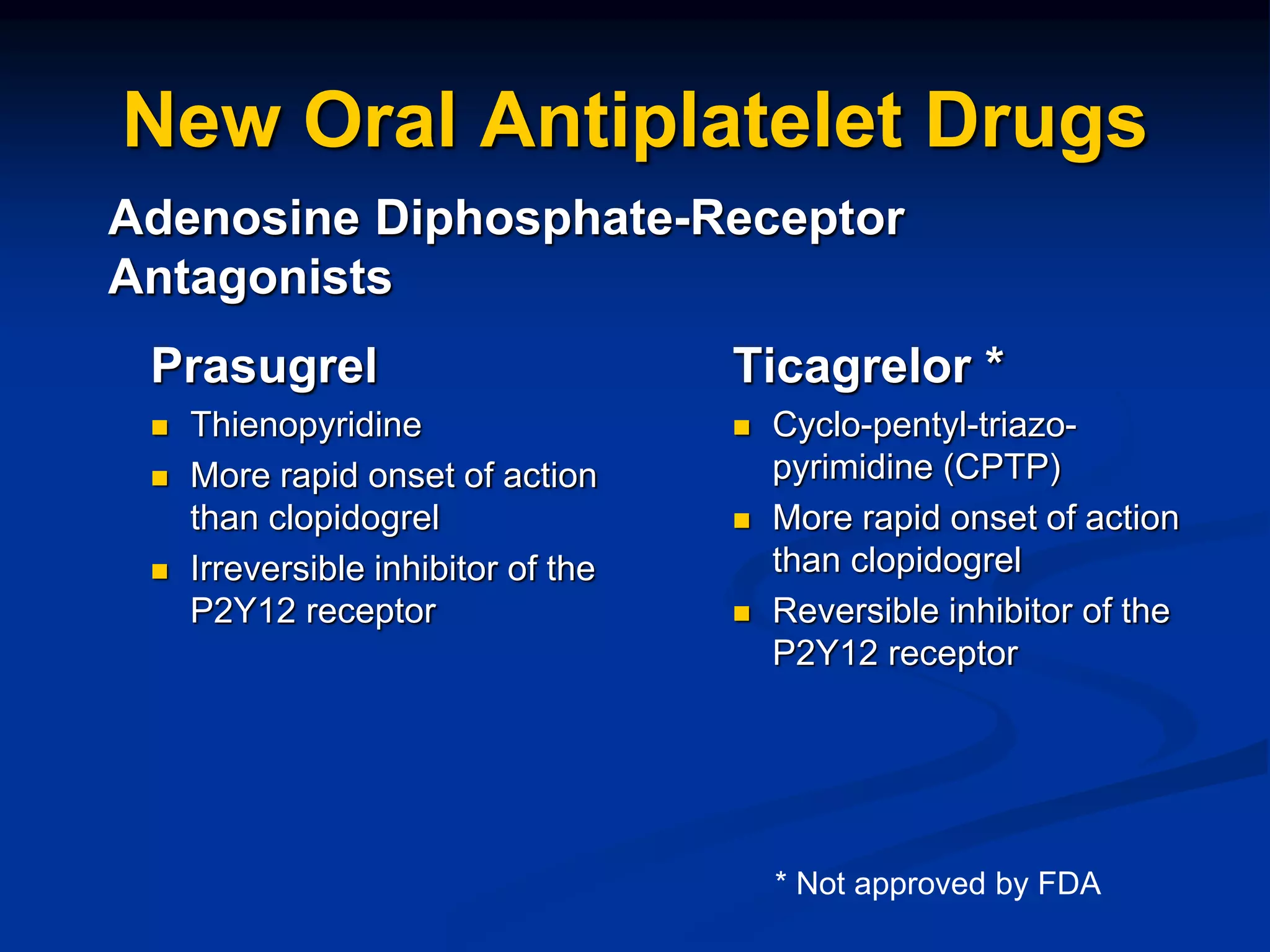 New Oral Antiplatelet Drugs
Prasugrel
 Thienopyridine
 More rapid onset of action
than clopidogrel
 Irreversible inhibitor of the
P2Y12 receptor
Ticagrelor *
 Cyclo-pentyl-triazo-
pyrimidine (CPTP)
 More rapid onset of action
than clopidogrel
 Reversible inhibitor of the
P2Y12 receptor
Adenosine Diphosphate-Receptor
Antagonists
* Not approved by FDA
 