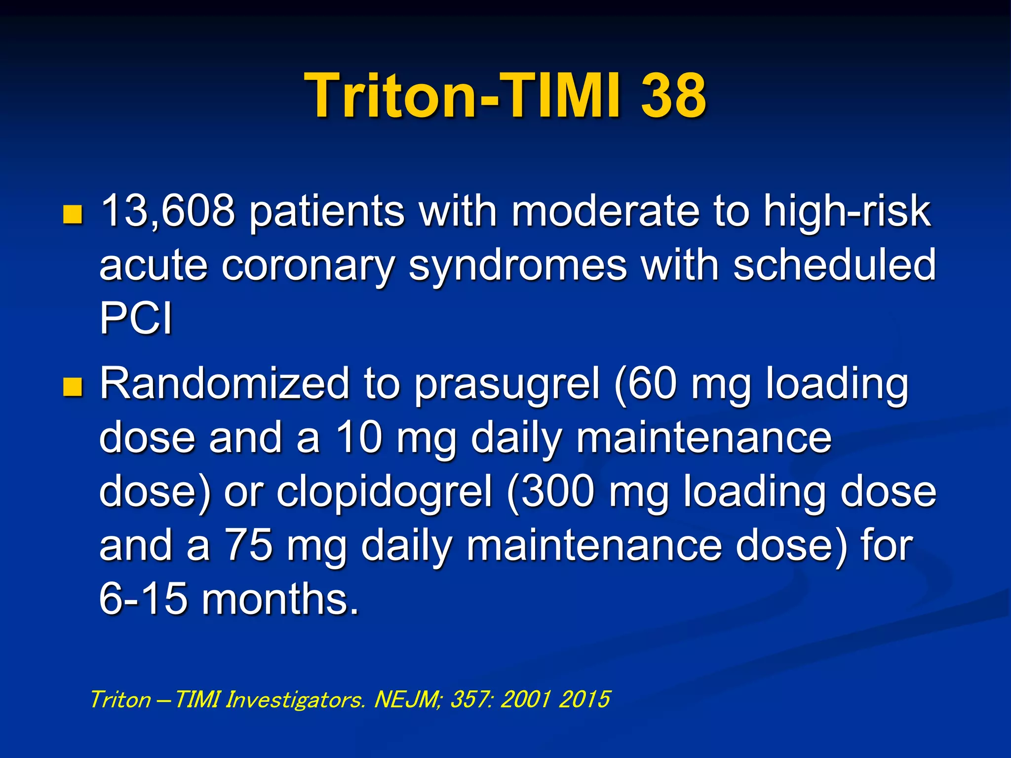 Triton-TIMI 38
 13,608 patients with moderate to high-risk
acute coronary syndromes with scheduled
PCI
 Randomized to prasugrel (60 mg loading
dose and a 10 mg daily maintenance
dose) or clopidogrel (300 mg loading dose
and a 75 mg daily maintenance dose) for
6-15 months.
Triton –TIMI Investigators. NEJM; 357: 2001 2015
 
