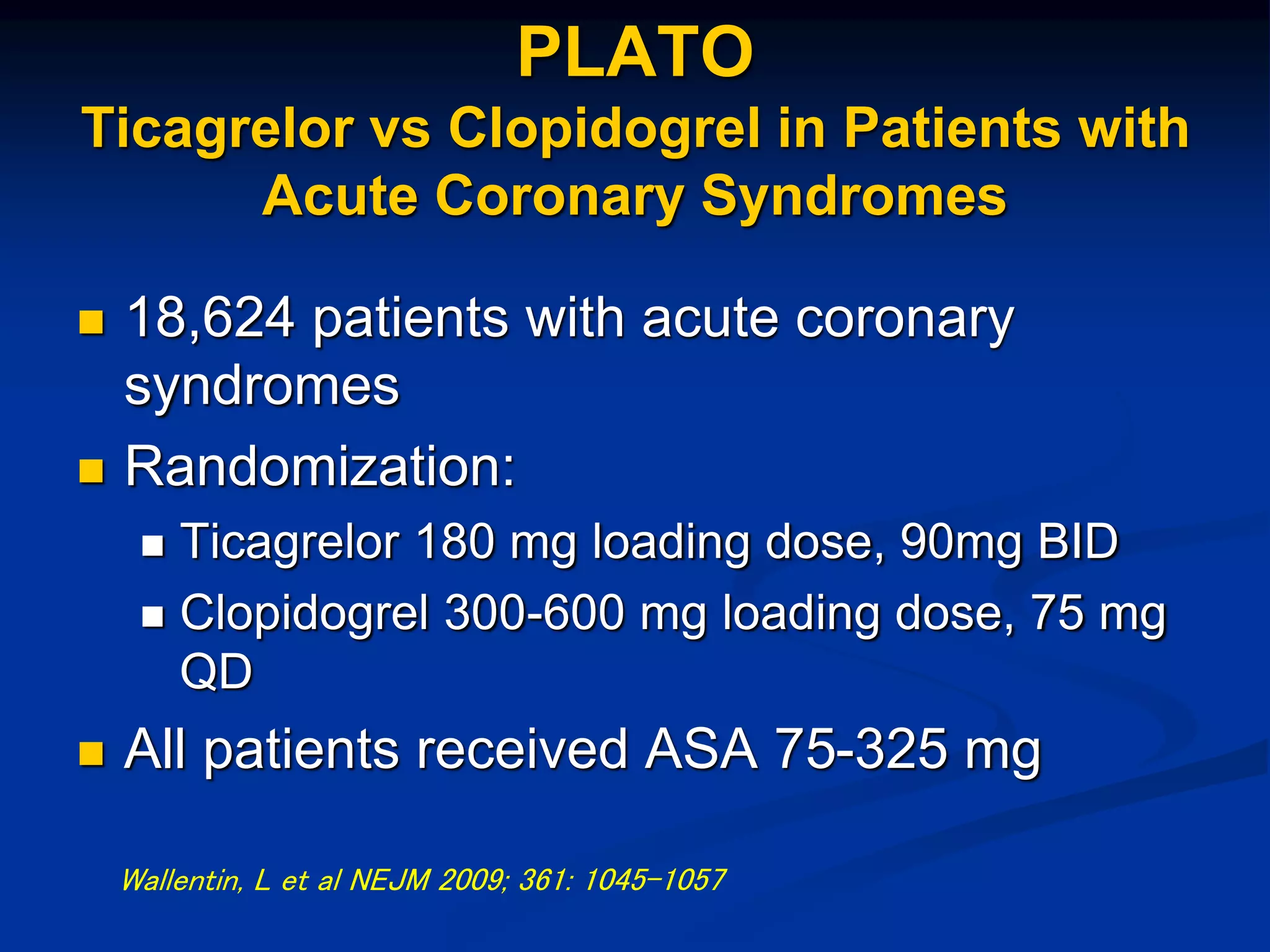 PLATO
Ticagrelor vs Clopidogrel in Patients with
Acute Coronary Syndromes
 18,624 patients with acute coronary
syndromes
 Randomization:
 Ticagrelor 180 mg loading dose, 90mg BID
 Clopidogrel 300-600 mg loading dose, 75 mg
QD
 All patients received ASA 75-325 mg
Wallentin, L et al NEJM 2009; 361: 1045-1057
 