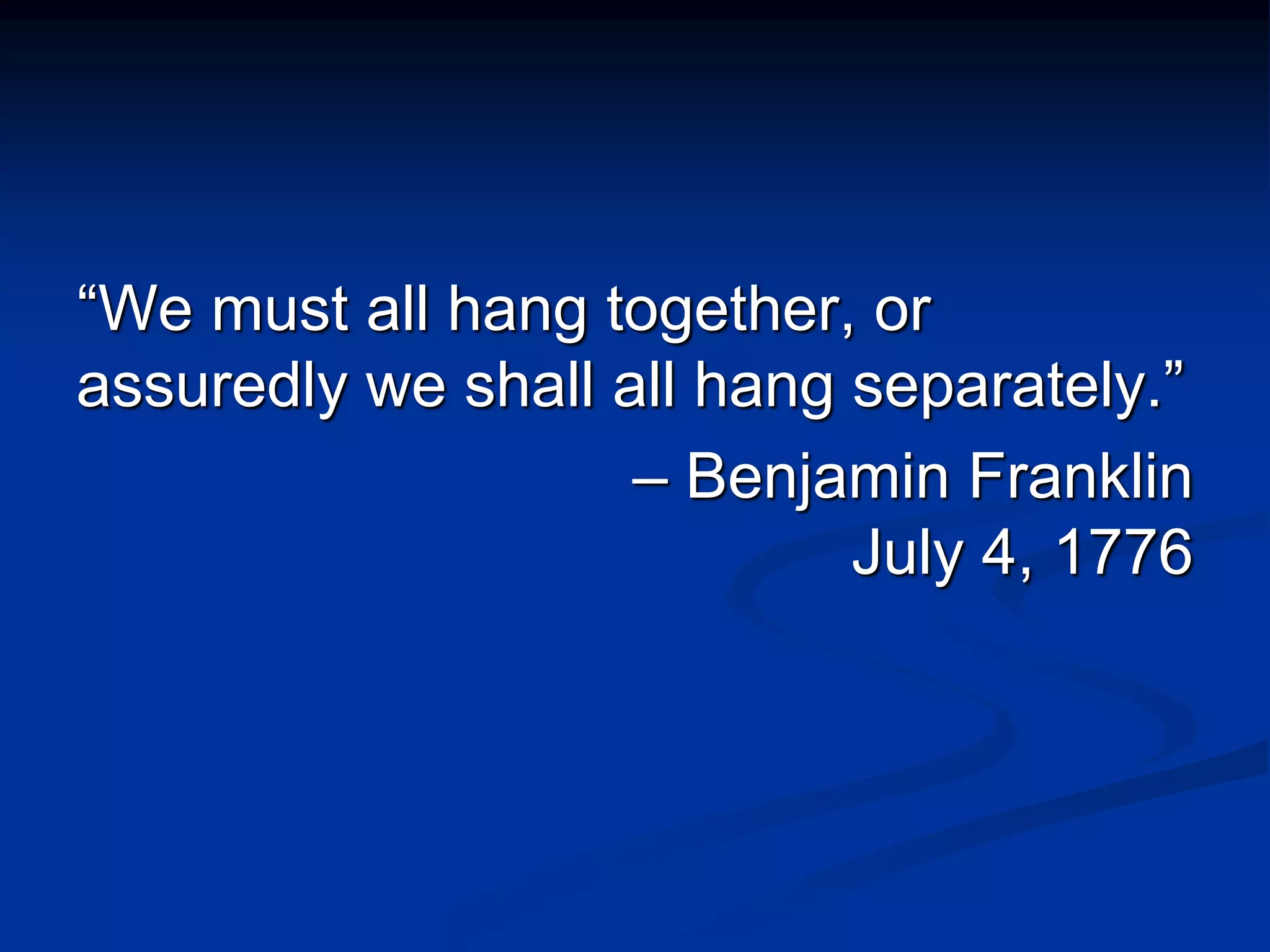 “We must all hang together, or
assuredly we shall all hang separately.”
– Benjamin Franklin
July 4, 1776
 