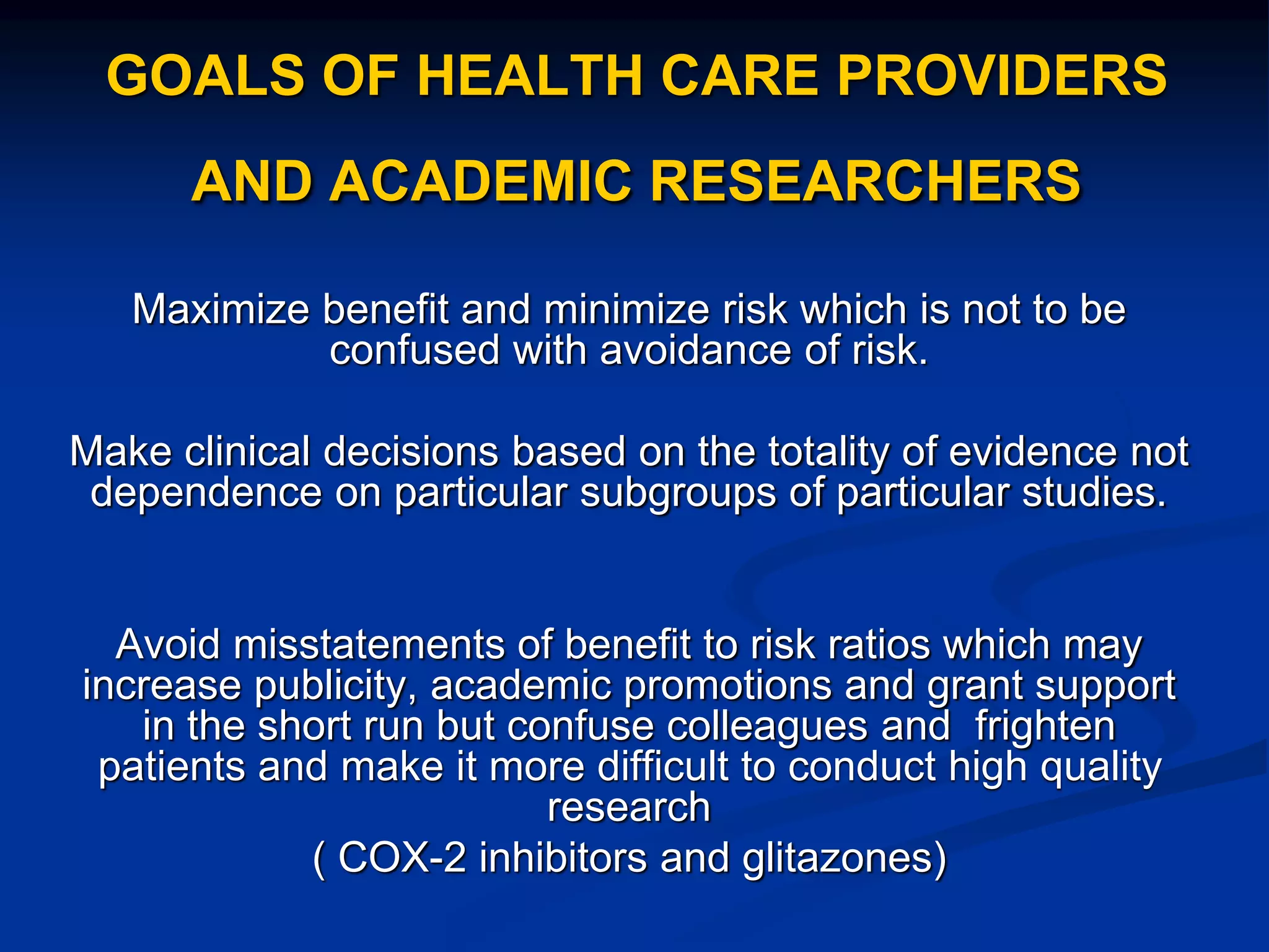 GOALS OF HEALTH CARE PROVIDERS
AND ACADEMIC RESEARCHERS
Maximize benefit and minimize risk which is not to be
confused with avoidance of risk.
Make clinical decisions based on the totality of evidence not
dependence on particular subgroups of particular studies.
Avoid misstatements of benefit to risk ratios which may
increase publicity, academic promotions and grant support
in the short run but confuse colleagues and frighten
patients and make it more difficult to conduct high quality
research
( COX-2 inhibitors and glitazones)
 