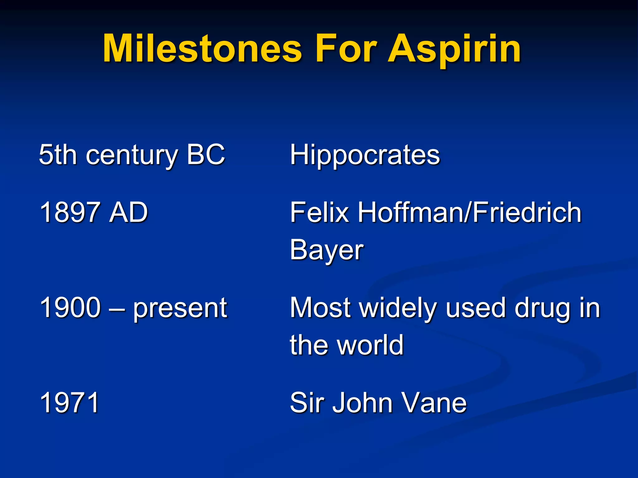 Milestones For Aspirin
5th century BC Hippocrates
1897 AD Felix Hoffman/Friedrich
Bayer
1900 – present Most widely used drug in
the world
1971 Sir John Vane
 