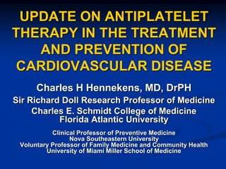 UPDATE ON ANTIPLATELET
THERAPY IN THE TREATMENT
AND PREVENTION OF
CARDIOVASCULAR DISEASE
Charles H Hennekens, MD, DrPH
Sir Richard Doll Research Professor of Medicine
Charles E. Schmidt College of Medicine
Florida Atlantic University
Clinical Professor of Preventive Medicine
Nova Southeastern University
Voluntary Professor of Family Medicine and Community Health
University of Miami Miller School of Medicine
 