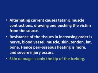 • Alternating current causes tetanic muscle
contractions, drawing and pushing the victim
from the source.
• Resistance of the tissues in increasing order is
nerve, blood vessel, muscle, skin, tendon, fat,
bone. Hence peri-osseous heating is more,
and severe injury occurs.
• Skin damage is only the tip of the iceberg.
 