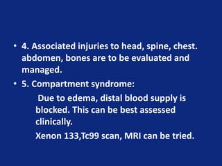 • 4. Associated injuries to head, spine, chest.
abdomen, bones are to be evaluated and
managed.
• 5. Compartment syndrome:
Due to edema, distal blood supply is
blocked. This can be best assessed
clinically.
Xenon 133,Tc99 scan, MRI can be tried.
 