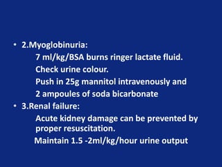 • 2.Myoglobinuria:
7 ml/kg/BSA burns ringer lactate fluid.
Check urine colour.
Push in 25g mannitol intravenously and
2 ampoules of soda bicarbonate
• 3.Renal failure:
Acute kidney damage can be prevented by
proper resuscitation.
Maintain 1.5 -2ml/kg/hour urine output
 