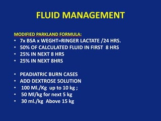 FLUID MANAGEMENT
MODIFIED PARKLAND FORMULA:
• 7x BSA x WEGHT=RINGER LACTATE /24 HRS.
• 50% OF CALCULATED FLUID IN FIRST 8 HRS
• 25% IN NEXT 8 HRS
• 25% IN NEXT 8HRS
• PEADIATRIC BURN CASES
• ADD DEXTROSE SOLUTION
• 100 Ml./Kg up to 10 kg ;
• 50 Ml/kg for next 5 kg
• 30 ml./kg Above 15 kg
 