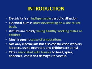 INTRODUCTION
• Electricity is an indispensable part of civilization
• Electrical burn is most devastating on a size to size
basis.
• Victims are mostly young healthy working males or
children.
• Most frequent cause of amputations.
• Not only electricians but also construction workers,
laborers, crane operators and children are at risk.
• Often associated with trauma to head, spine,
abdomen, chest and damages to viscera.
 