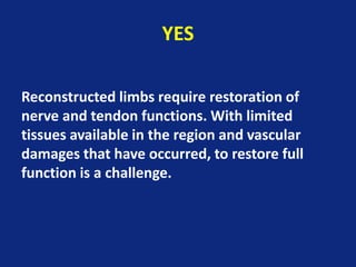 YES
Reconstructed limbs require restoration of
nerve and tendon functions. With limited
tissues available in the region and vascular
damages that have occurred, to restore full
function is a challenge.
 