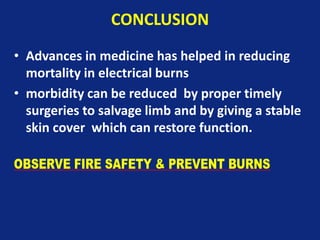 CONCLUSION
• Advances in medicine has helped in reducing
mortality in electrical burns
• morbidity can be reduced by proper timely
surgeries to salvage limb and by giving a stable
skin cover which can restore function.
 