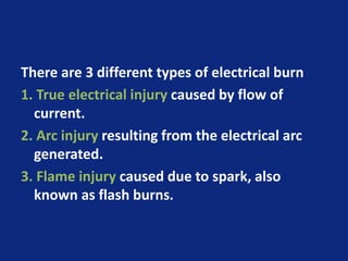 There are 3 different types of electrical burn
1. True electrical injury caused by flow of
current.
2. Arc injury resulting from the electrical arc
generated.
3. Flame injury caused due to spark, also
known as flash burns.
 